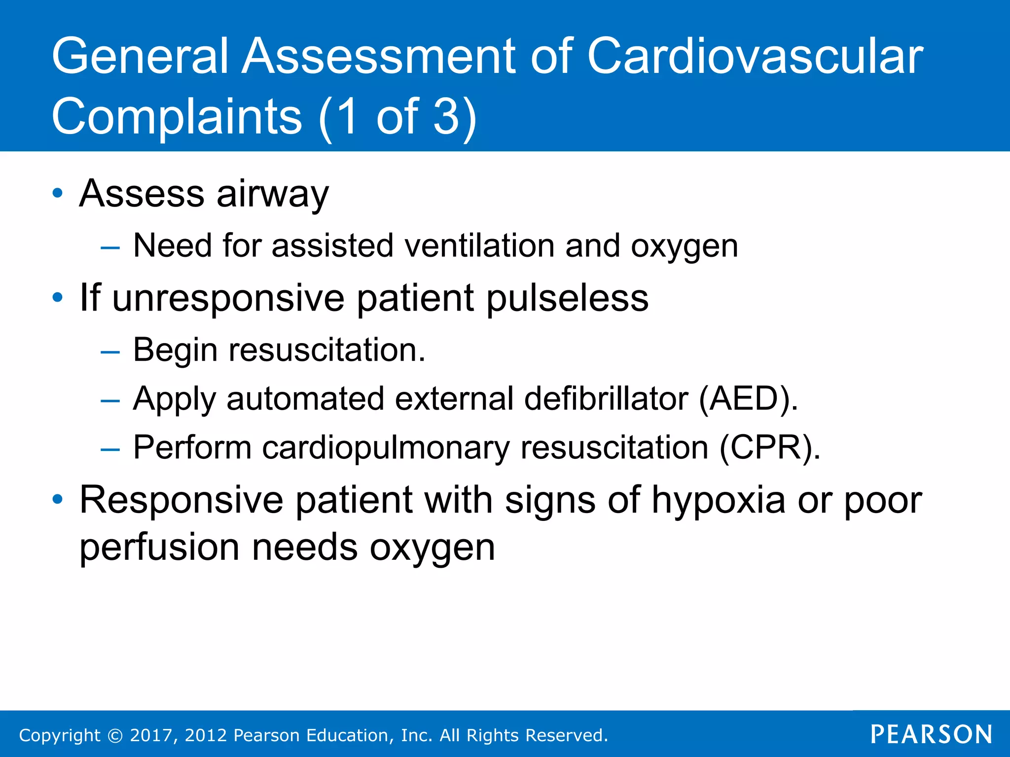 Copyright © 2017, 2012 Pearson Education, Inc. All Rights Reserved.
• Assess airway
– Need for assisted ventilation and oxygen
• If unresponsive patient pulseless
– Begin resuscitation.
– Apply automated external defibrillator (AED).
– Perform cardiopulmonary resuscitation (CPR).
• Responsive patient with signs of hypoxia or poor
perfusion needs oxygen
General Assessment of Cardiovascular
Complaints (1 of 3)
 