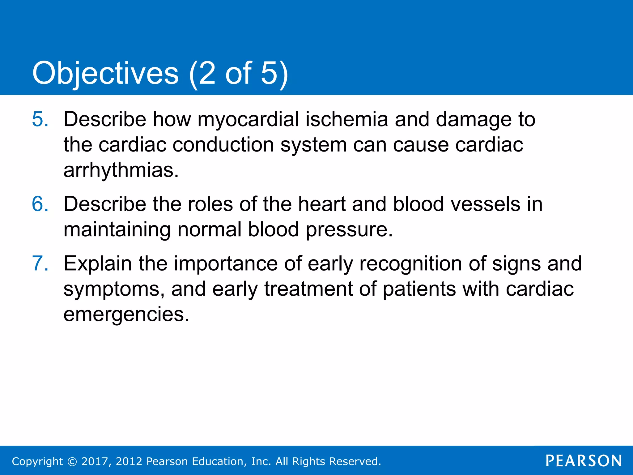 Copyright © 2017, 2012 Pearson Education, Inc. All Rights Reserved.
5. Describe how myocardial ischemia and damage to
the cardiac conduction system can cause cardiac
arrhythmias.
6. Describe the roles of the heart and blood vessels in
maintaining normal blood pressure.
7. Explain the importance of early recognition of signs and
symptoms, and early treatment of patients with cardiac
emergencies.
Objectives (2 of 5)
 