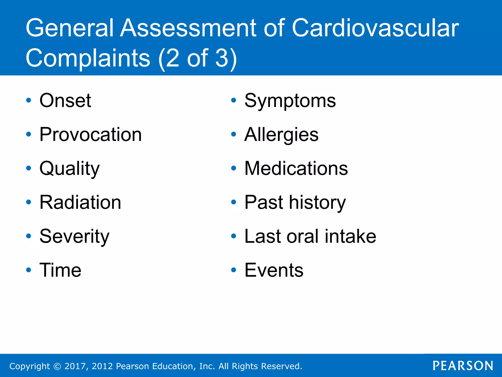 Copyright © 2017, 2012 Pearson Education, Inc. All Rights Reserved.
General Assessment of Cardiovascular
Complaints (2 of 3)
• Onset
• Provocation
• Quality
• Radiation
• Severity
• Time
• Symptoms
• Allergies
• Medications
• Past history
• Last oral intake
• Events
 