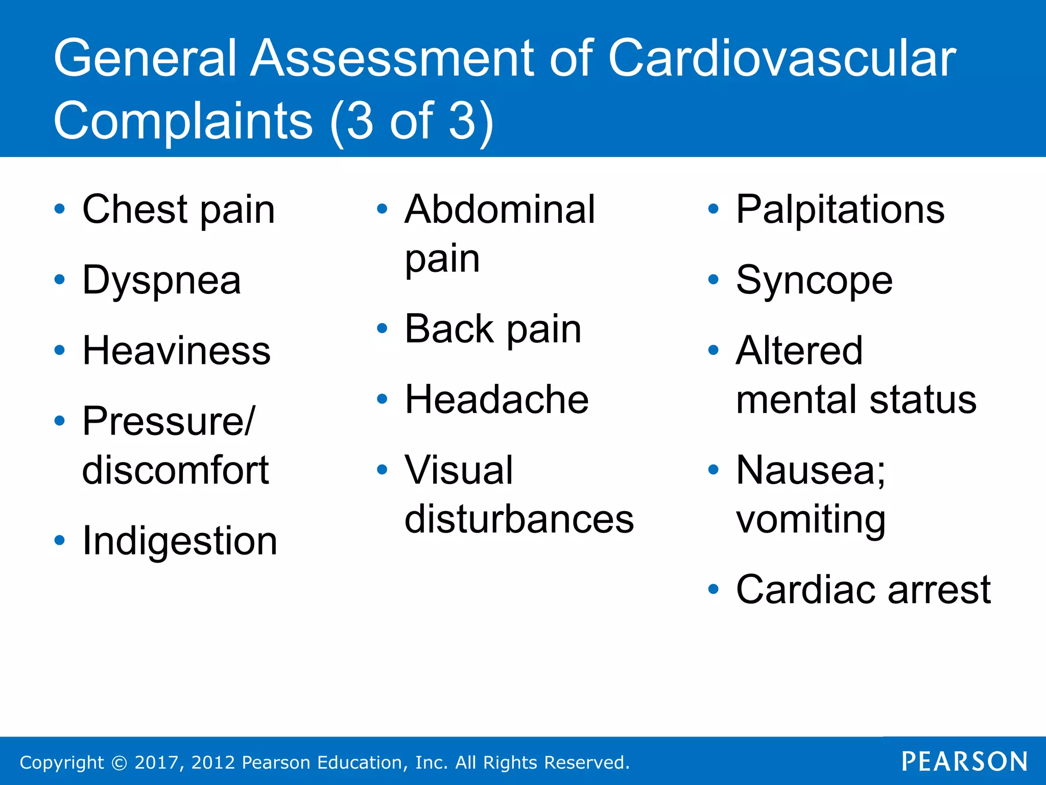 Copyright © 2017, 2012 Pearson Education, Inc. All Rights Reserved.
General Assessment of Cardiovascular
Complaints (3 of 3)
• Chest pain
• Dyspnea
• Heaviness
• Pressure/
discomfort
• Indigestion
• Abdominal
pain
• Back pain
• Headache
• Visual
disturbances
• Palpitations
• Syncope
• Altered
mental status
• Nausea;
vomiting
• Cardiac arrest
 