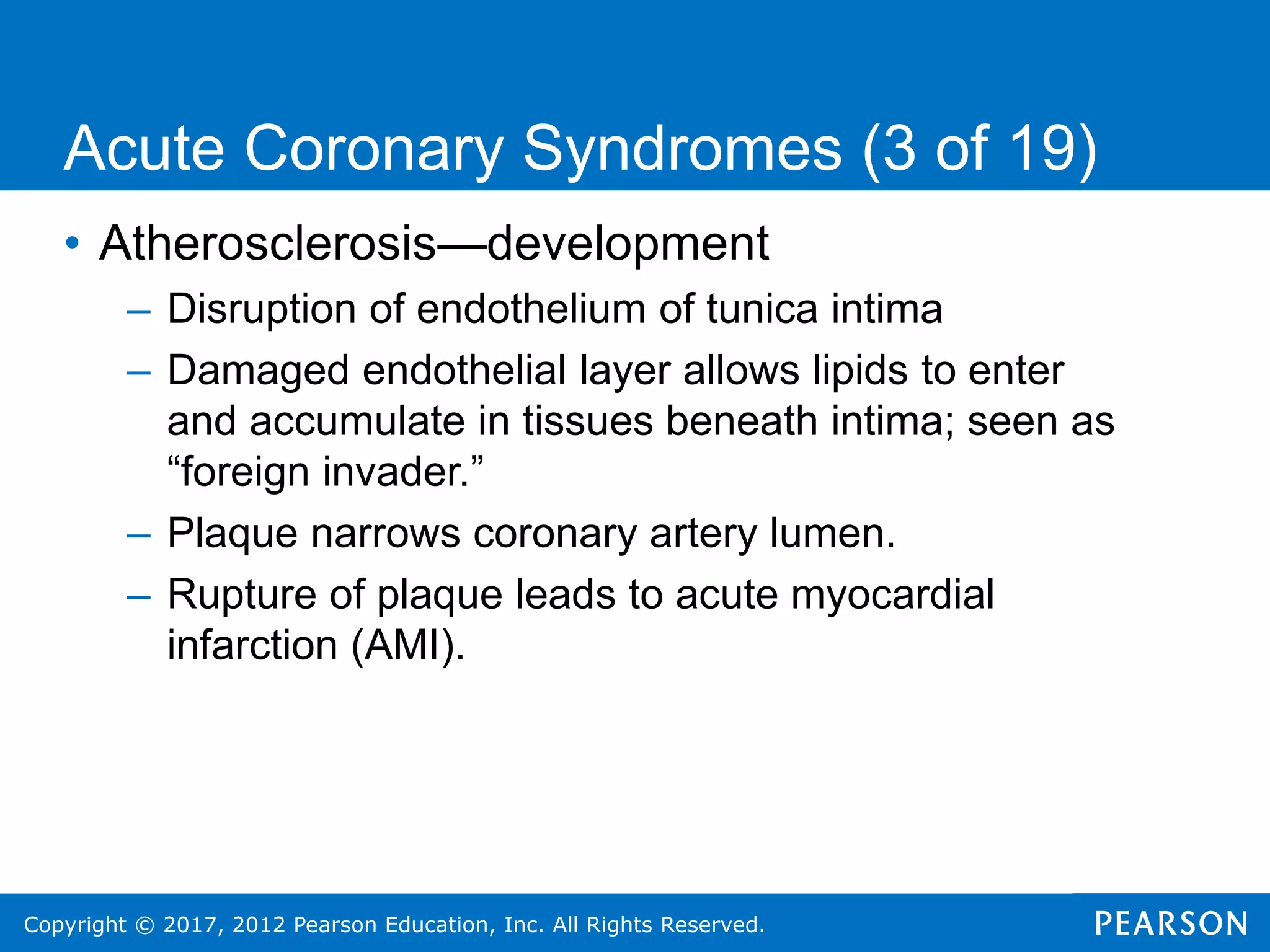 Copyright © 2017, 2012 Pearson Education, Inc. All Rights Reserved.
• Atherosclerosis—development
– Disruption of endothelium of tunica intima
– Damaged endothelial layer allows lipids to enter
and accumulate in tissues beneath intima; seen as
“foreign invader.”
– Plaque narrows coronary artery lumen.
– Rupture of plaque leads to acute myocardial
infarction (AMI).
Acute Coronary Syndromes (3 of 19)
 
