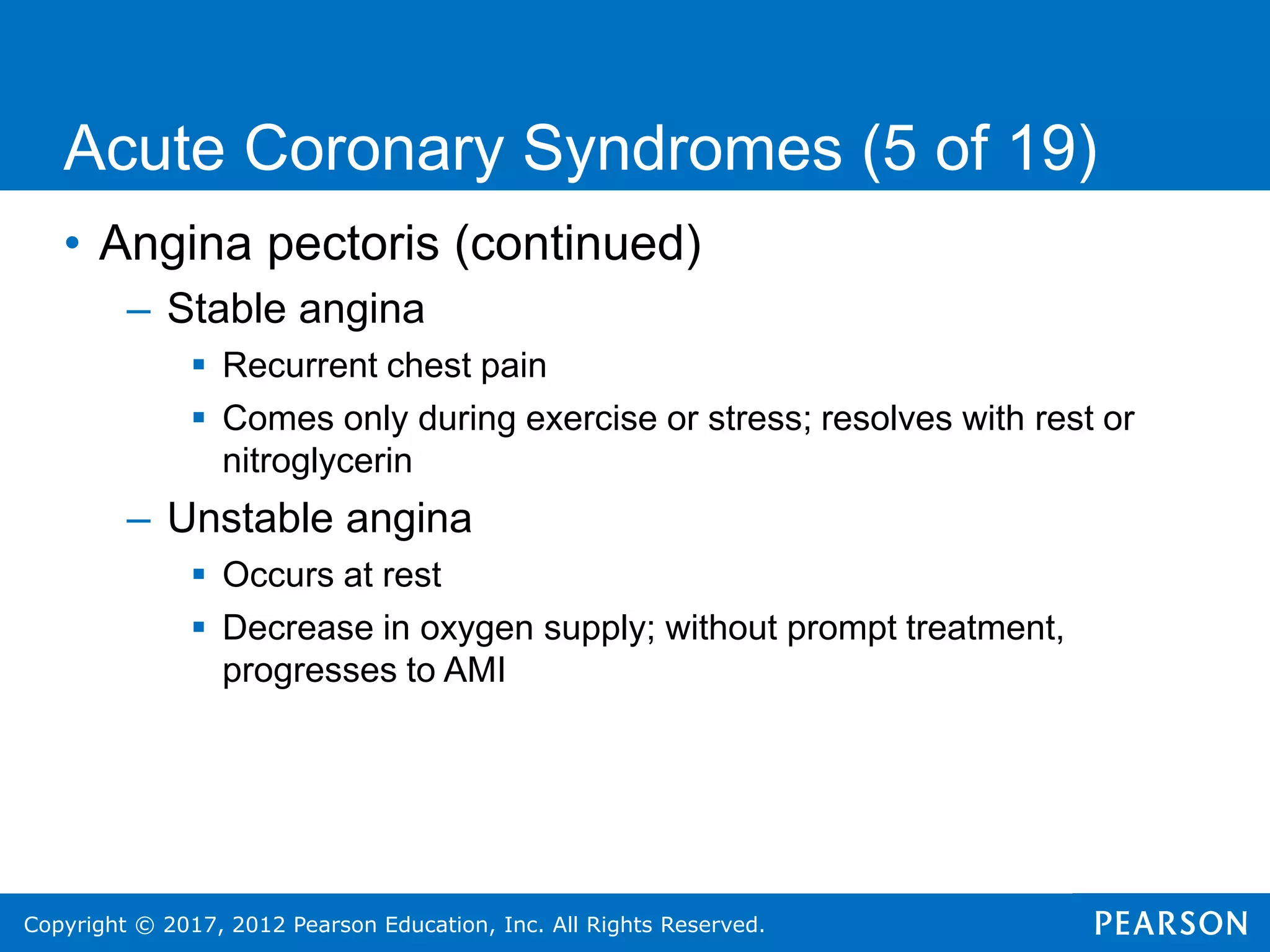Copyright © 2017, 2012 Pearson Education, Inc. All Rights Reserved.
• Angina pectoris (continued)
– Stable angina
 Recurrent chest pain
 Comes only during exercise or stress; resolves with rest or
nitroglycerin
– Unstable angina
 Occurs at rest
 Decrease in oxygen supply; without prompt treatment,
progresses to AMI
Acute Coronary Syndromes (5 of 19)
 