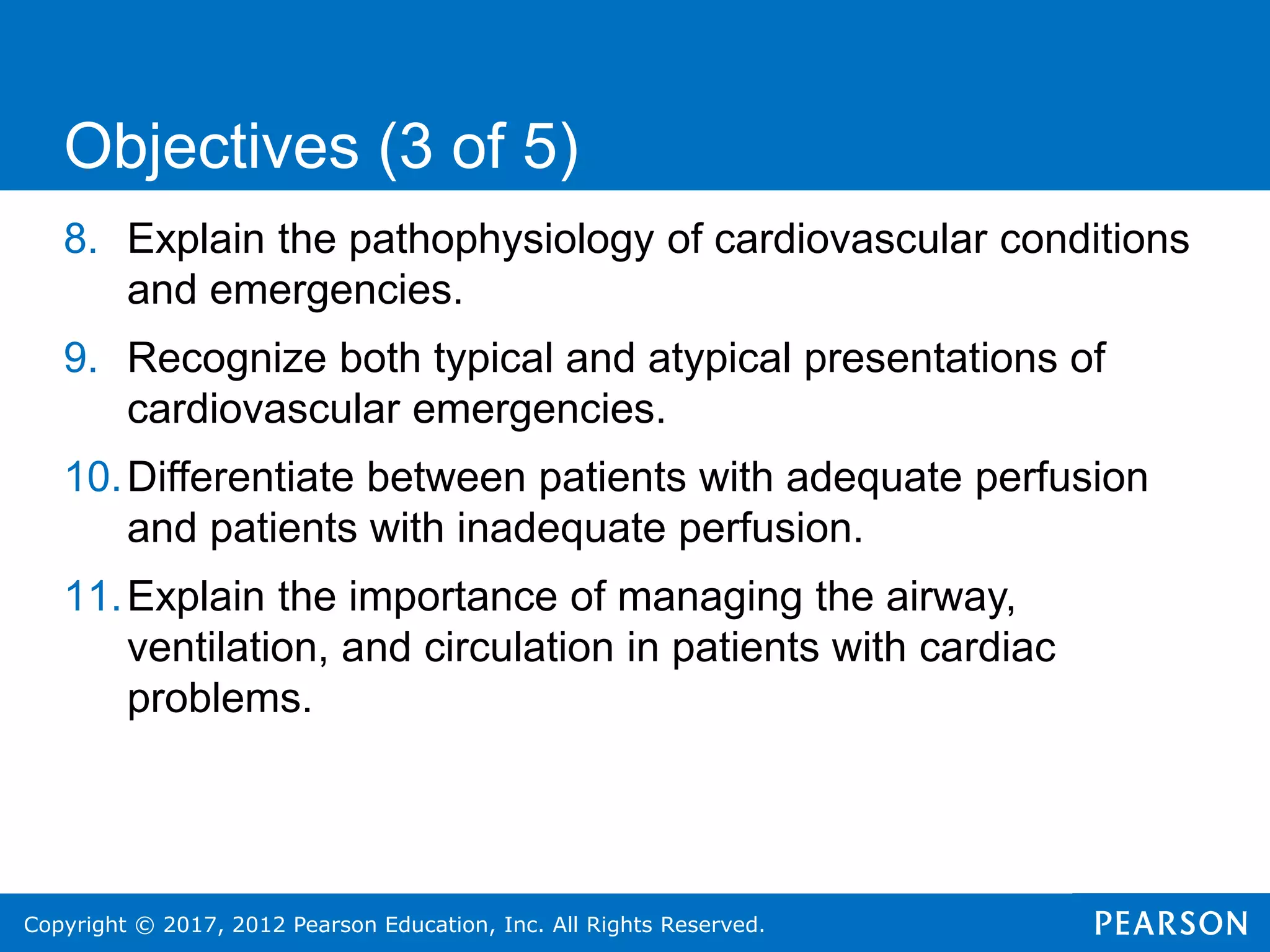 Copyright © 2017, 2012 Pearson Education, Inc. All Rights Reserved.
8. Explain the pathophysiology of cardiovascular conditions
and emergencies.
9. Recognize both typical and atypical presentations of
cardiovascular emergencies.
10.Differentiate between patients with adequate perfusion
and patients with inadequate perfusion.
11.Explain the importance of managing the airway,
ventilation, and circulation in patients with cardiac
problems.
Objectives (3 of 5)
 