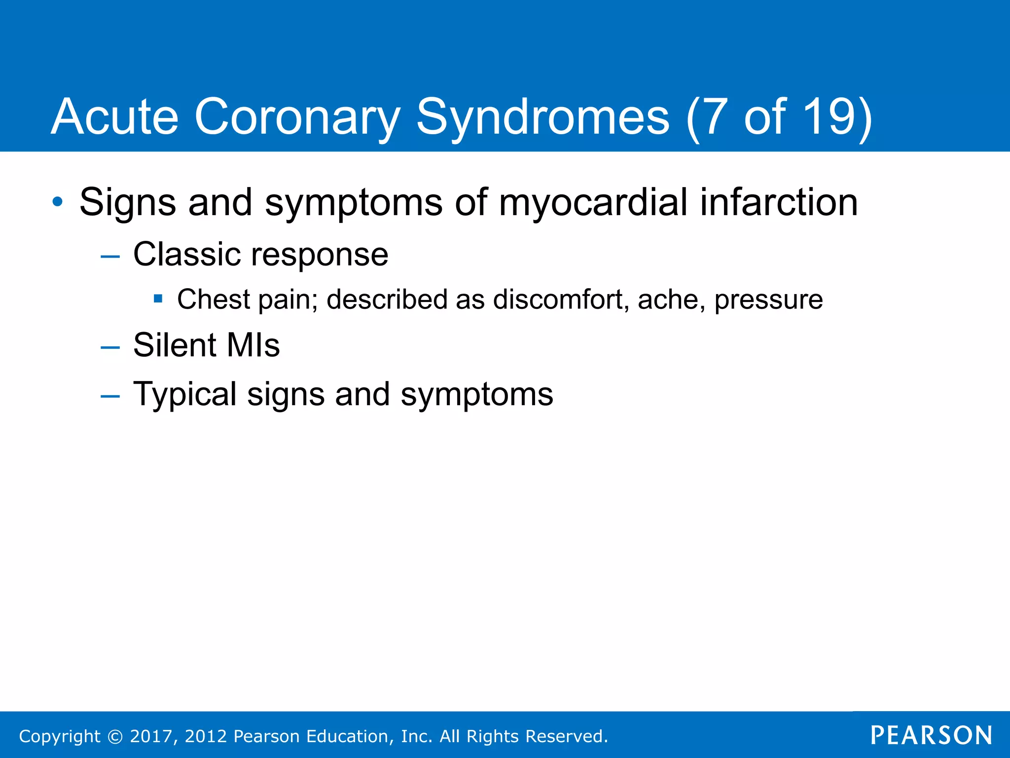 Copyright © 2017, 2012 Pearson Education, Inc. All Rights Reserved.
Acute Coronary Syndromes (7 of 19)
• Signs and symptoms of myocardial infarction
– Classic response
 Chest pain; described as discomfort, ache, pressure
– Silent MIs
– Typical signs and symptoms
 