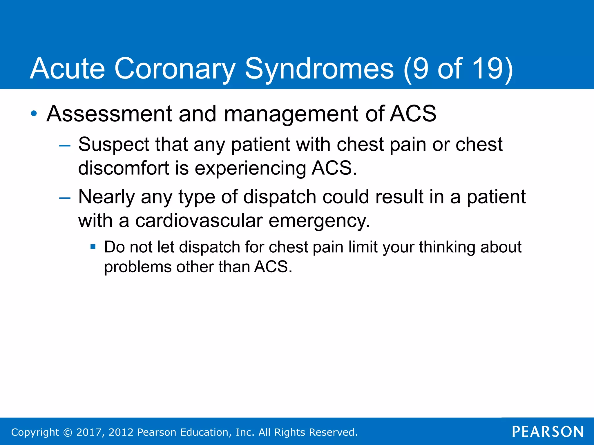 Copyright © 2017, 2012 Pearson Education, Inc. All Rights Reserved.
• Assessment and management of ACS
– Suspect that any patient with chest pain or chest
discomfort is experiencing ACS.
– Nearly any type of dispatch could result in a patient
with a cardiovascular emergency.
 Do not let dispatch for chest pain limit your thinking about
problems other than ACS.
Acute Coronary Syndromes (9 of 19)
 