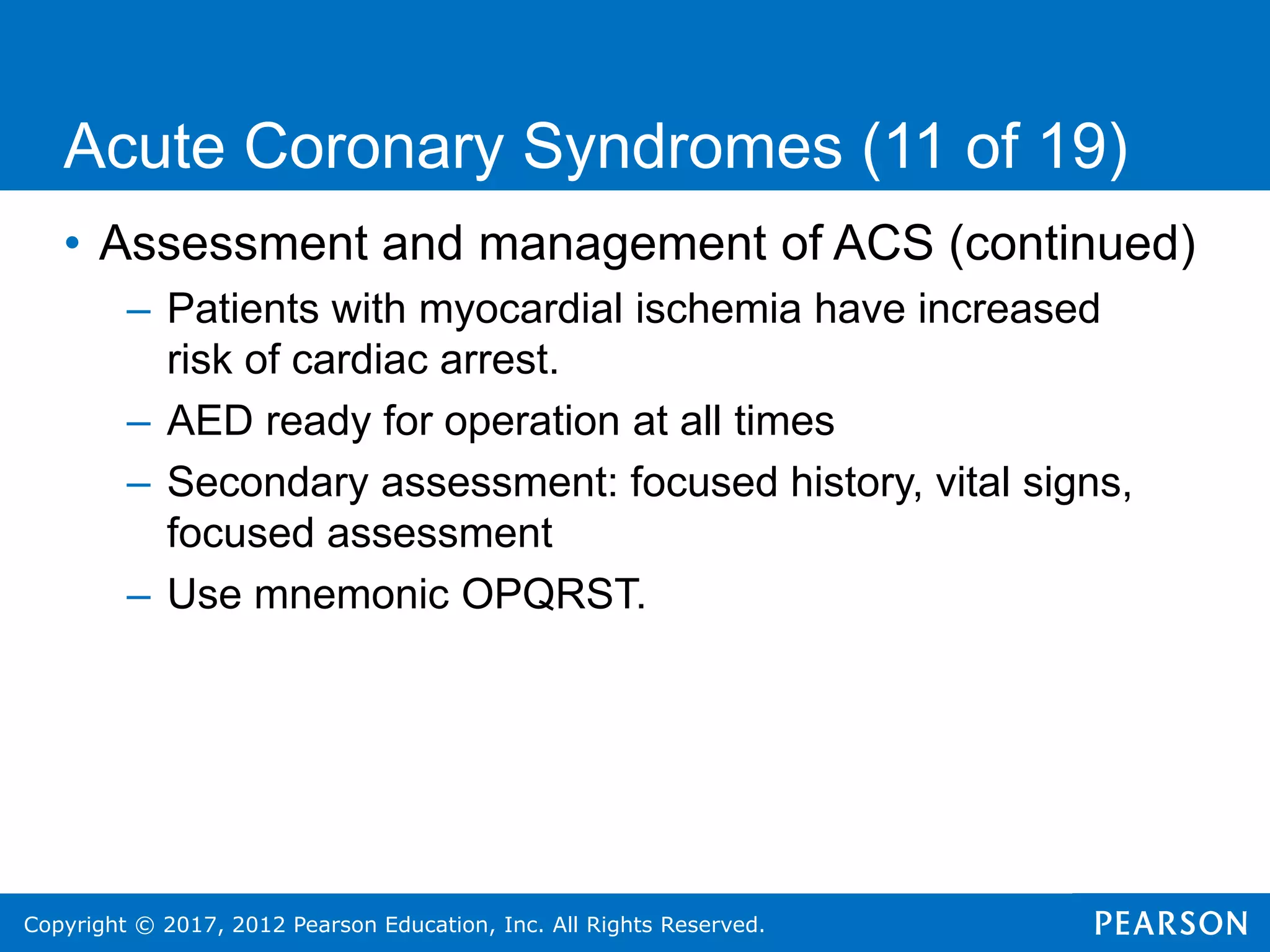 Copyright © 2017, 2012 Pearson Education, Inc. All Rights Reserved.
• Assessment and management of ACS (continued)
– Patients with myocardial ischemia have increased
risk of cardiac arrest.
– AED ready for operation at all times
– Secondary assessment: focused history, vital signs,
focused assessment
– Use mnemonic OPQRST.
Acute Coronary Syndromes (11 of 19)
 