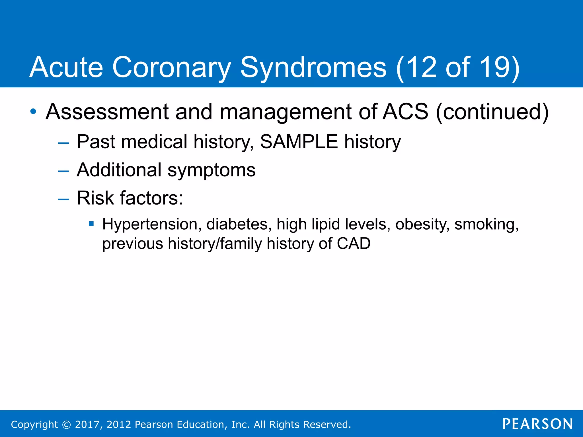 Copyright © 2017, 2012 Pearson Education, Inc. All Rights Reserved.
• Assessment and management of ACS (continued)
– Past medical history, SAMPLE history
– Additional symptoms
– Risk factors:
 Hypertension, diabetes, high lipid levels, obesity, smoking,
previous history/family history of CAD
Acute Coronary Syndromes (12 of 19)
 