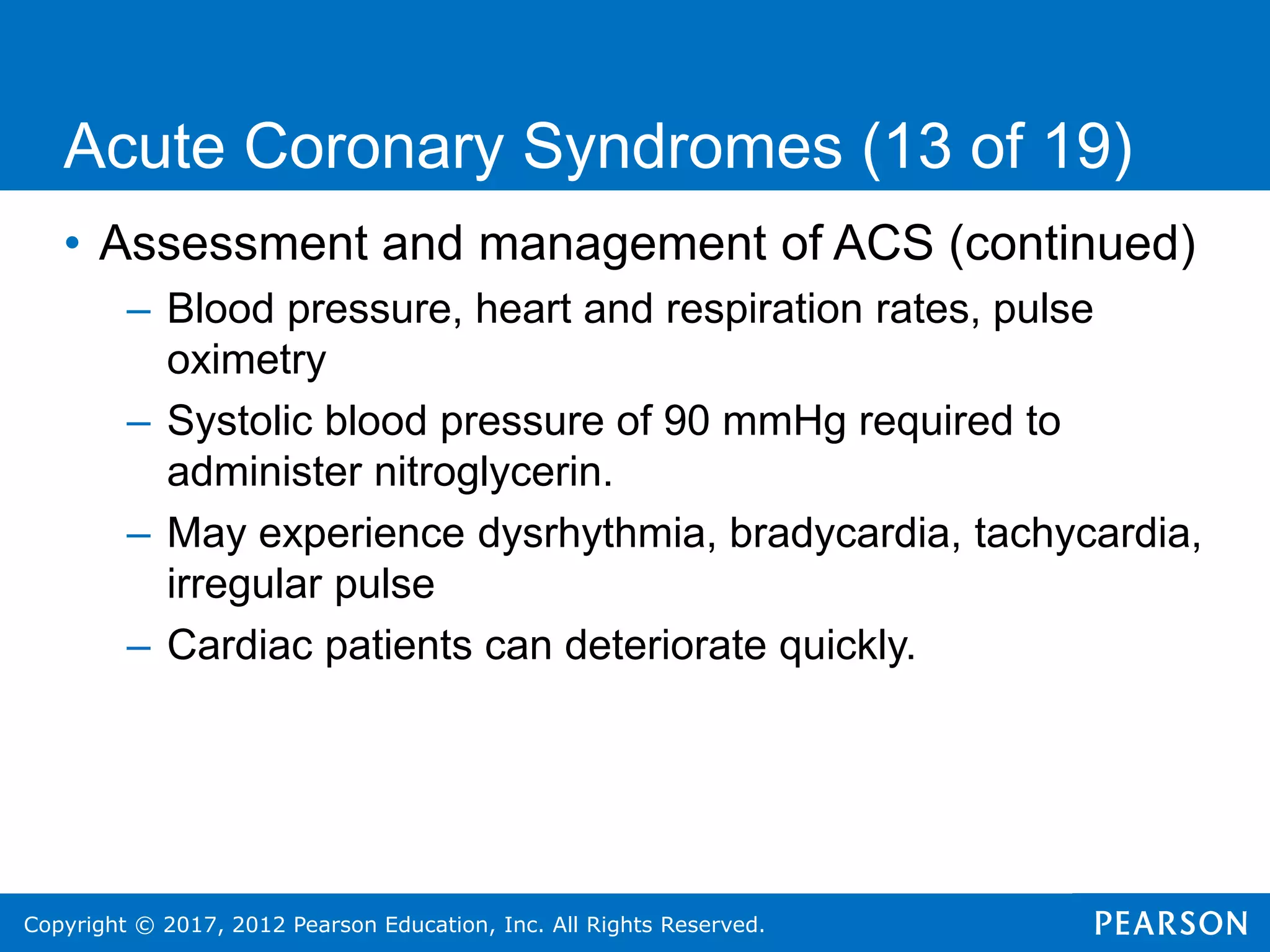 Copyright © 2017, 2012 Pearson Education, Inc. All Rights Reserved.
• Assessment and management of ACS (continued)
– Blood pressure, heart and respiration rates, pulse
oximetry
– Systolic blood pressure of 90 mmHg required to
administer nitroglycerin.
– May experience dysrhythmia, bradycardia, tachycardia,
irregular pulse
– Cardiac patients can deteriorate quickly.
Acute Coronary Syndromes (13 of 19)
 