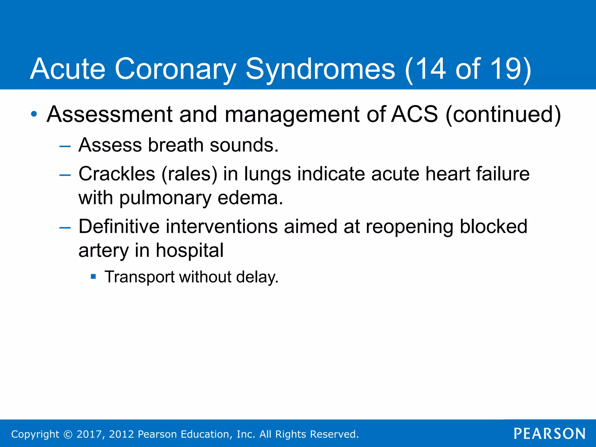 Copyright © 2017, 2012 Pearson Education, Inc. All Rights Reserved.
• Assessment and management of ACS (continued)
– Assess breath sounds.
– Crackles (rales) in lungs indicate acute heart failure
with pulmonary edema.
– Definitive interventions aimed at reopening blocked
artery in hospital
 Transport without delay.
Acute Coronary Syndromes (14 of 19)
 