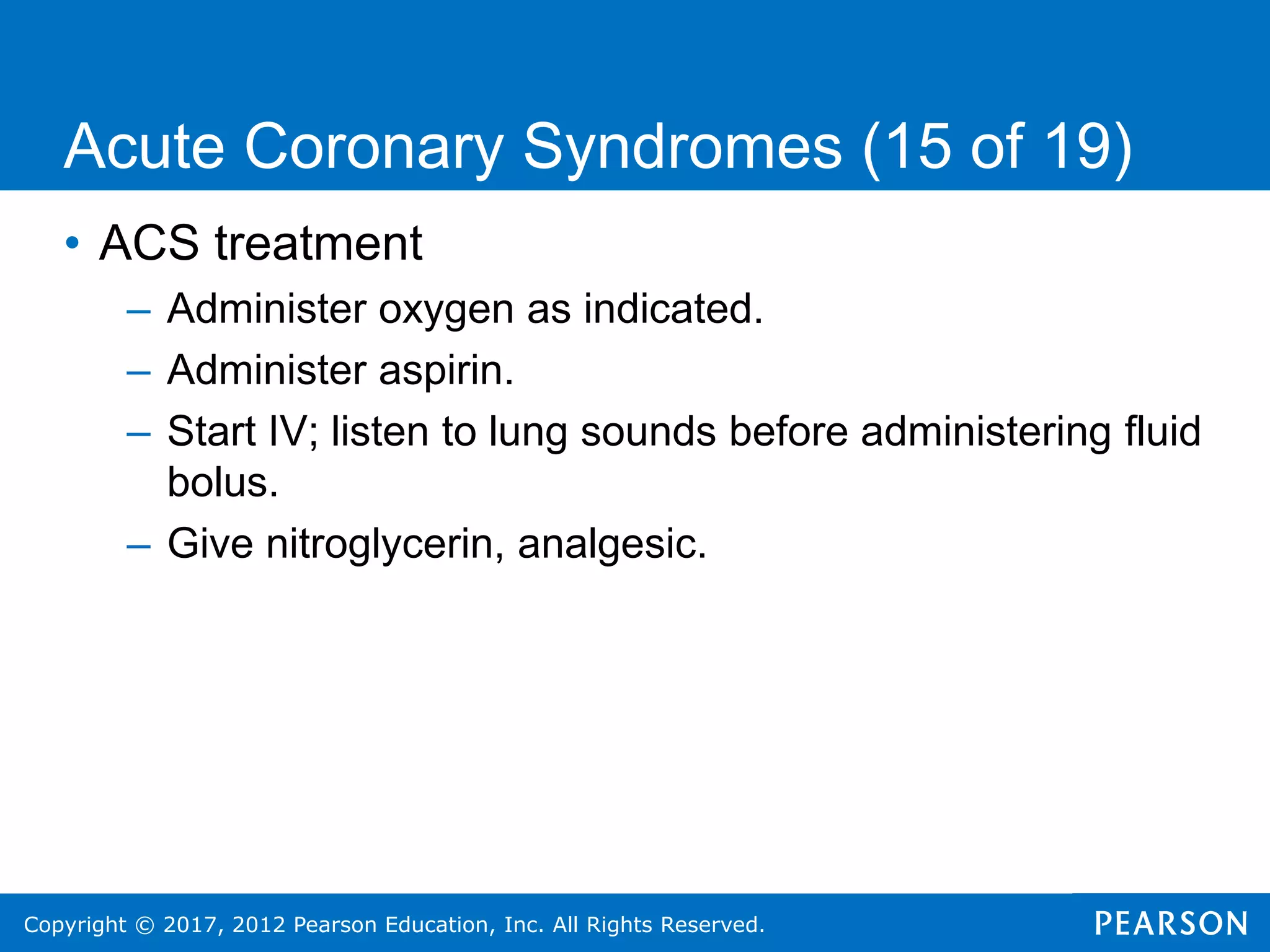 Copyright © 2017, 2012 Pearson Education, Inc. All Rights Reserved.
• ACS treatment
– Administer oxygen as indicated.
– Administer aspirin.
– Start IV; listen to lung sounds before administering fluid
bolus.
– Give nitroglycerin, analgesic.
Acute Coronary Syndromes (15 of 19)
 