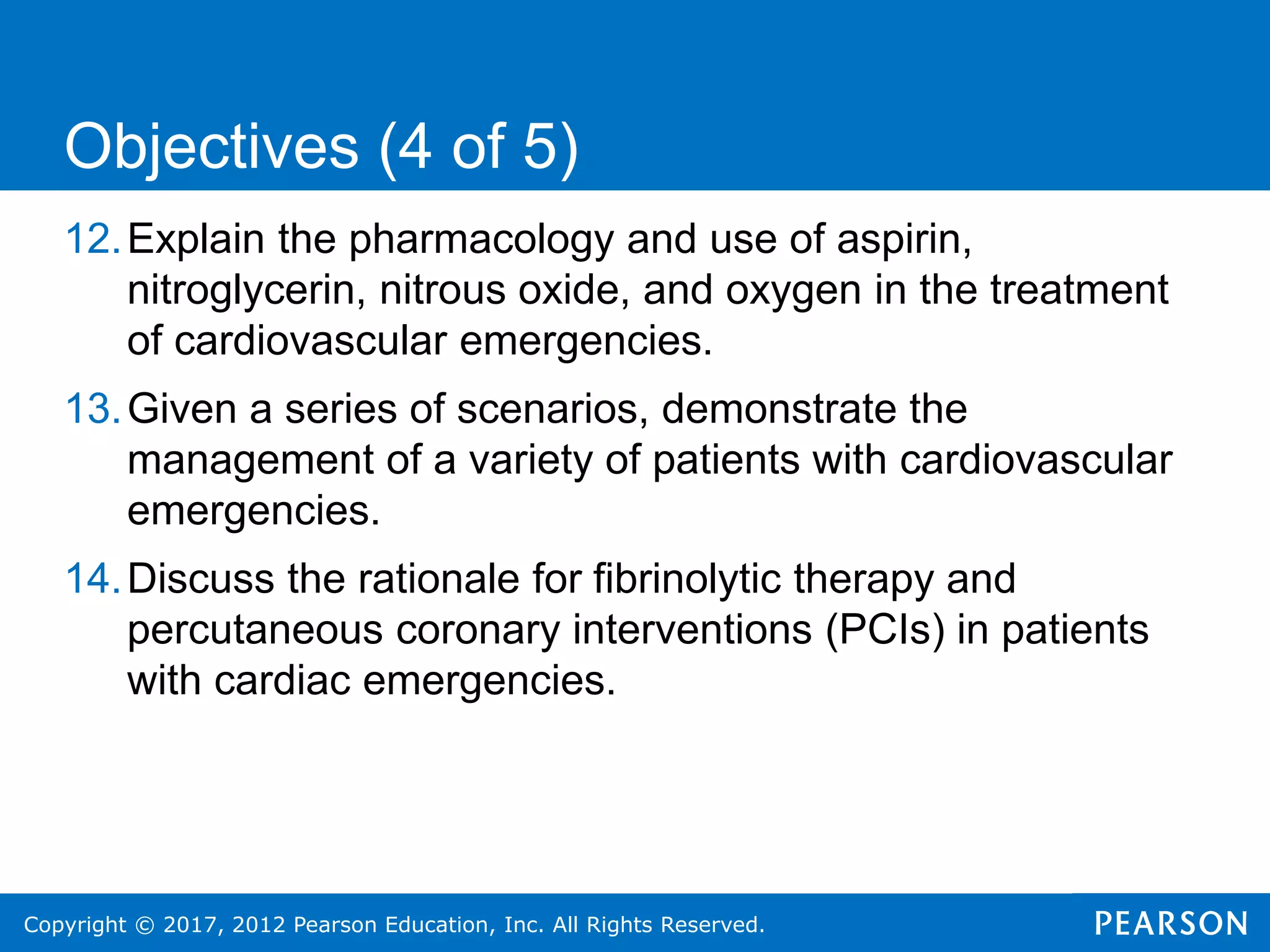 Copyright © 2017, 2012 Pearson Education, Inc. All Rights Reserved.
12.Explain the pharmacology and use of aspirin,
nitroglycerin, nitrous oxide, and oxygen in the treatment
of cardiovascular emergencies.
13.Given a series of scenarios, demonstrate the
management of a variety of patients with cardiovascular
emergencies.
14.Discuss the rationale for fibrinolytic therapy and
percutaneous coronary interventions (PCIs) in patients
with cardiac emergencies.
Objectives (4 of 5)
 