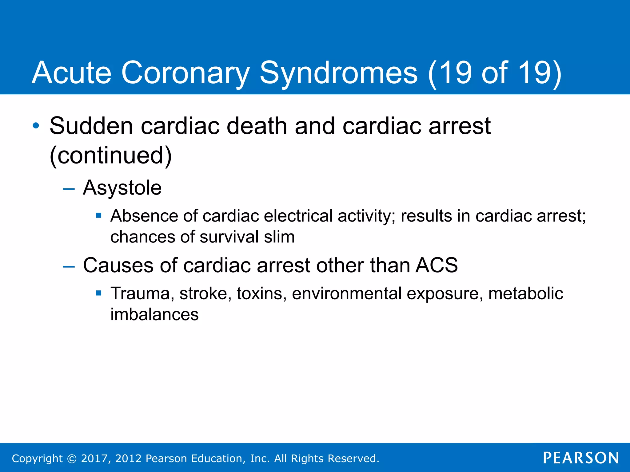 Copyright © 2017, 2012 Pearson Education, Inc. All Rights Reserved.
Acute Coronary Syndromes (19 of 19)
• Sudden cardiac death and cardiac arrest
(continued)
– Asystole
 Absence of cardiac electrical activity; results in cardiac arrest;
chances of survival slim
– Causes of cardiac arrest other than ACS
 Trauma, stroke, toxins, environmental exposure, metabolic
imbalances
 