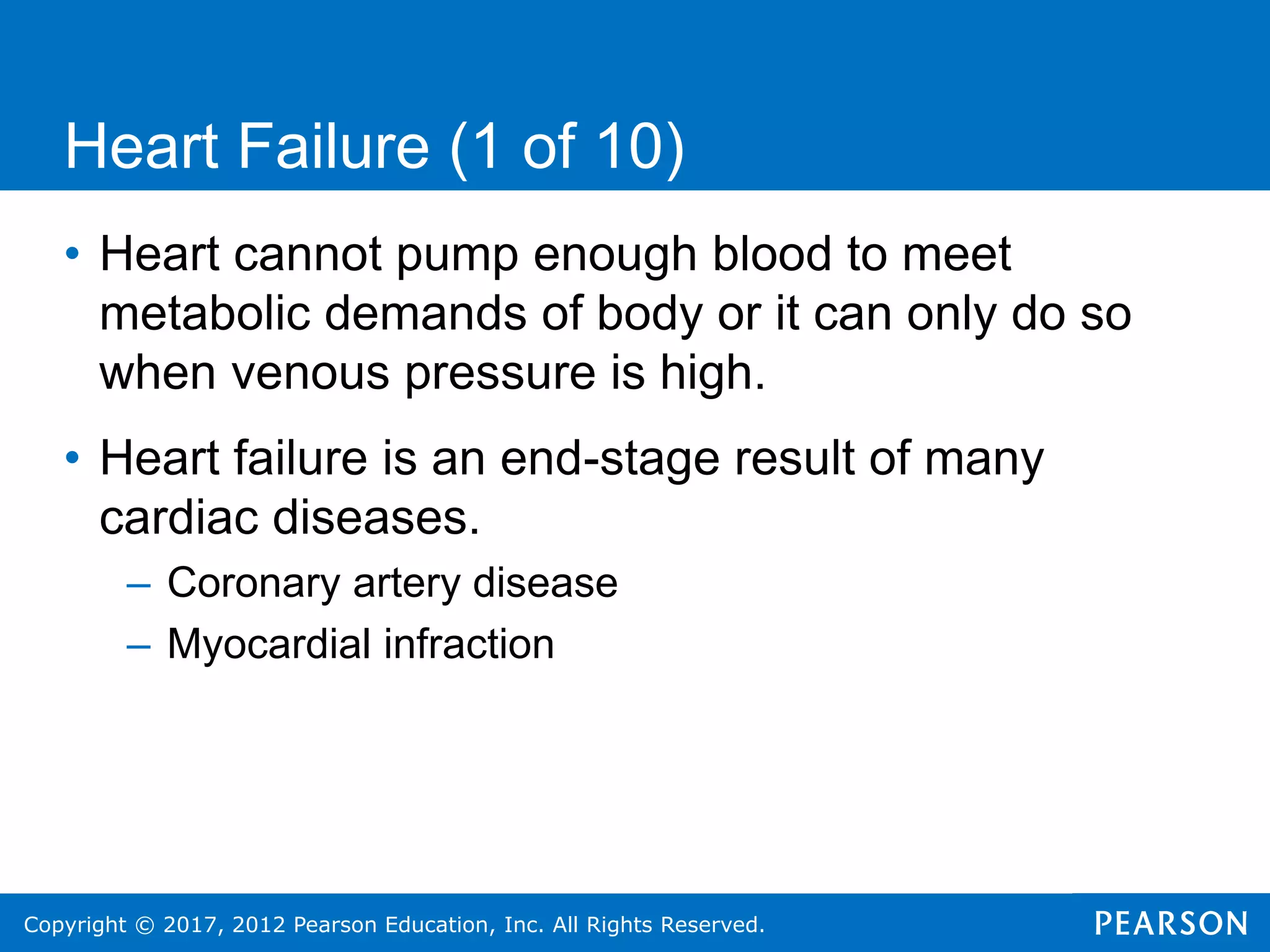Copyright © 2017, 2012 Pearson Education, Inc. All Rights Reserved.
Heart Failure (1 of 10)
• Heart cannot pump enough blood to meet
metabolic demands of body or it can only do so
when venous pressure is high.
• Heart failure is an end-stage result of many
cardiac diseases.
– Coronary artery disease
– Myocardial infraction
 