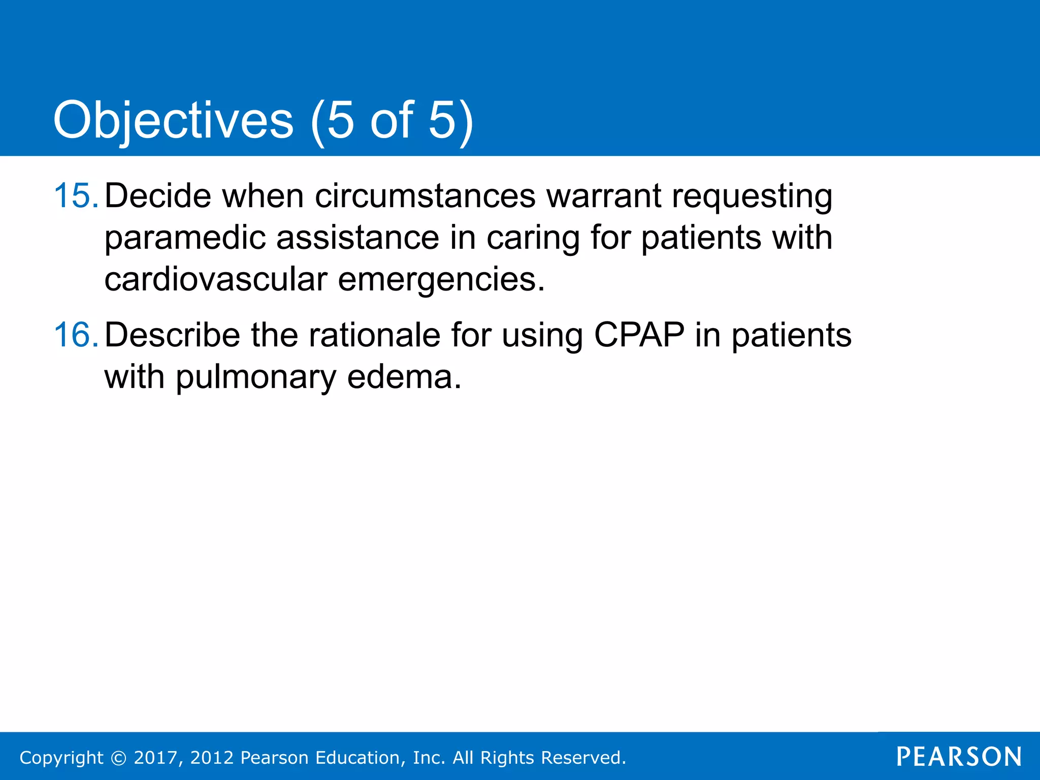 Copyright © 2017, 2012 Pearson Education, Inc. All Rights Reserved.
15.Decide when circumstances warrant requesting
paramedic assistance in caring for patients with
cardiovascular emergencies.
16.Describe the rationale for using CPAP in patients
with pulmonary edema.
Objectives (5 of 5)
 