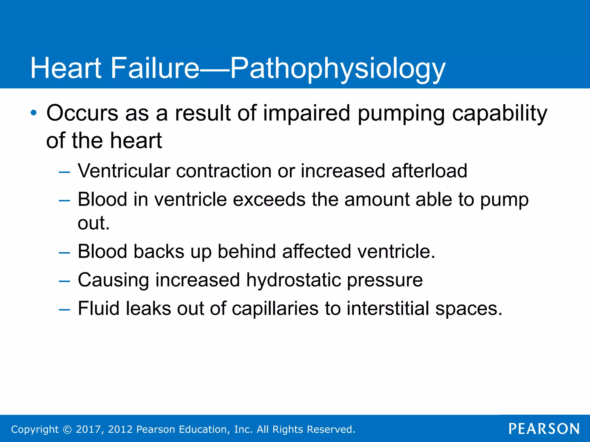 Copyright © 2017, 2012 Pearson Education, Inc. All Rights Reserved.
• Occurs as a result of impaired pumping capability
of the heart
– Ventricular contraction or increased afterload
– Blood in ventricle exceeds the amount able to pump
out.
– Blood backs up behind affected ventricle.
– Causing increased hydrostatic pressure
– Fluid leaks out of capillaries to interstitial spaces.
Heart Failure—Pathophysiology
 