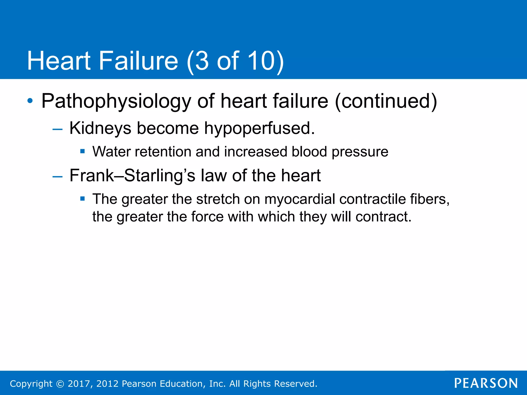 Copyright © 2017, 2012 Pearson Education, Inc. All Rights Reserved.
Heart Failure (3 of 10)
• Pathophysiology of heart failure (continued)
– Kidneys become hypoperfused.
 Water retention and increased blood pressure
– Frank–Starling’s law of the heart
 The greater the stretch on myocardial contractile fibers,
the greater the force with which they will contract.
 
