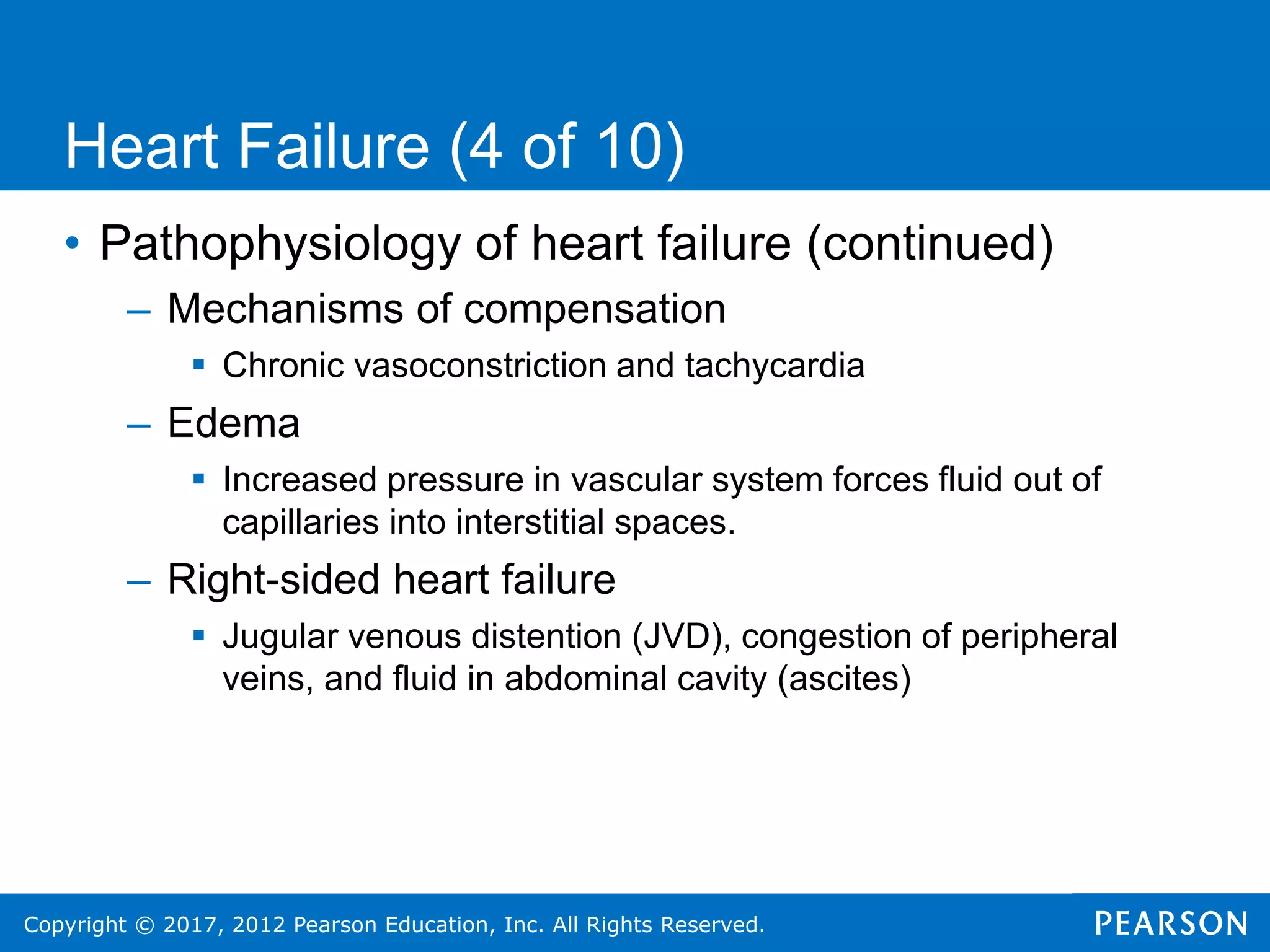 Copyright © 2017, 2012 Pearson Education, Inc. All Rights Reserved.
Heart Failure (4 of 10)
• Pathophysiology of heart failure (continued)
– Mechanisms of compensation
 Chronic vasoconstriction and tachycardia
– Edema
 Increased pressure in vascular system forces fluid out of
capillaries into interstitial spaces.
– Right-sided heart failure
 Jugular venous distention (JVD), congestion of peripheral
veins, and fluid in abdominal cavity (ascites)
 