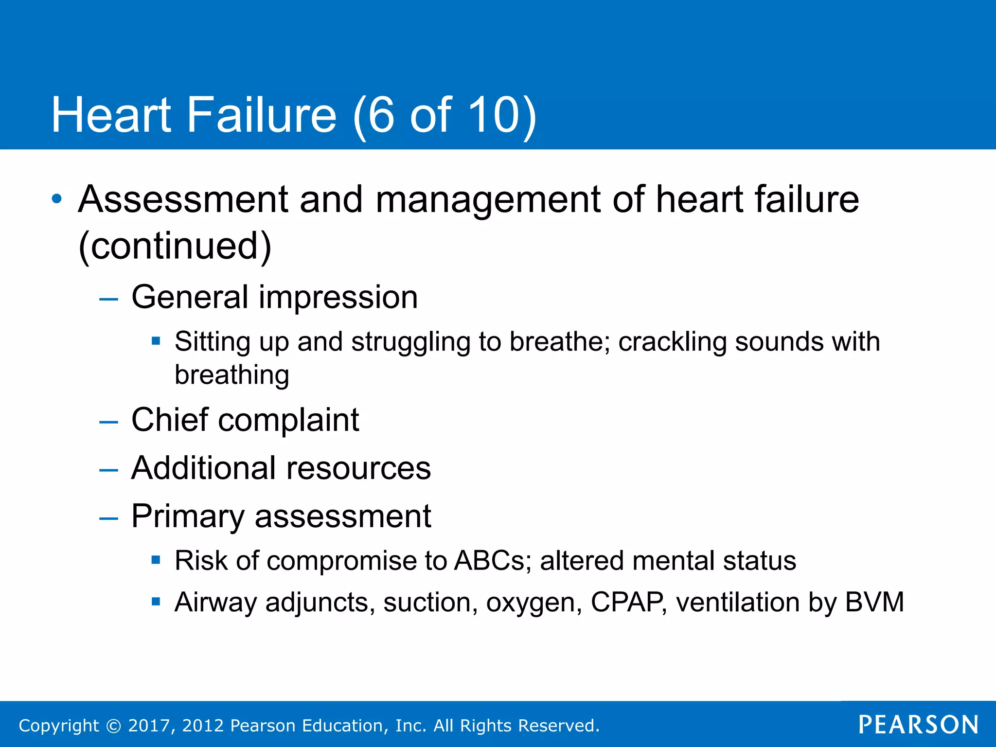 Copyright © 2017, 2012 Pearson Education, Inc. All Rights Reserved.
Heart Failure (6 of 10)
• Assessment and management of heart failure
(continued)
– General impression
 Sitting up and struggling to breathe; crackling sounds with
breathing
– Chief complaint
– Additional resources
– Primary assessment
 Risk of compromise to ABCs; altered mental status
 Airway adjuncts, suction, oxygen, CPAP, ventilation by BVM
 