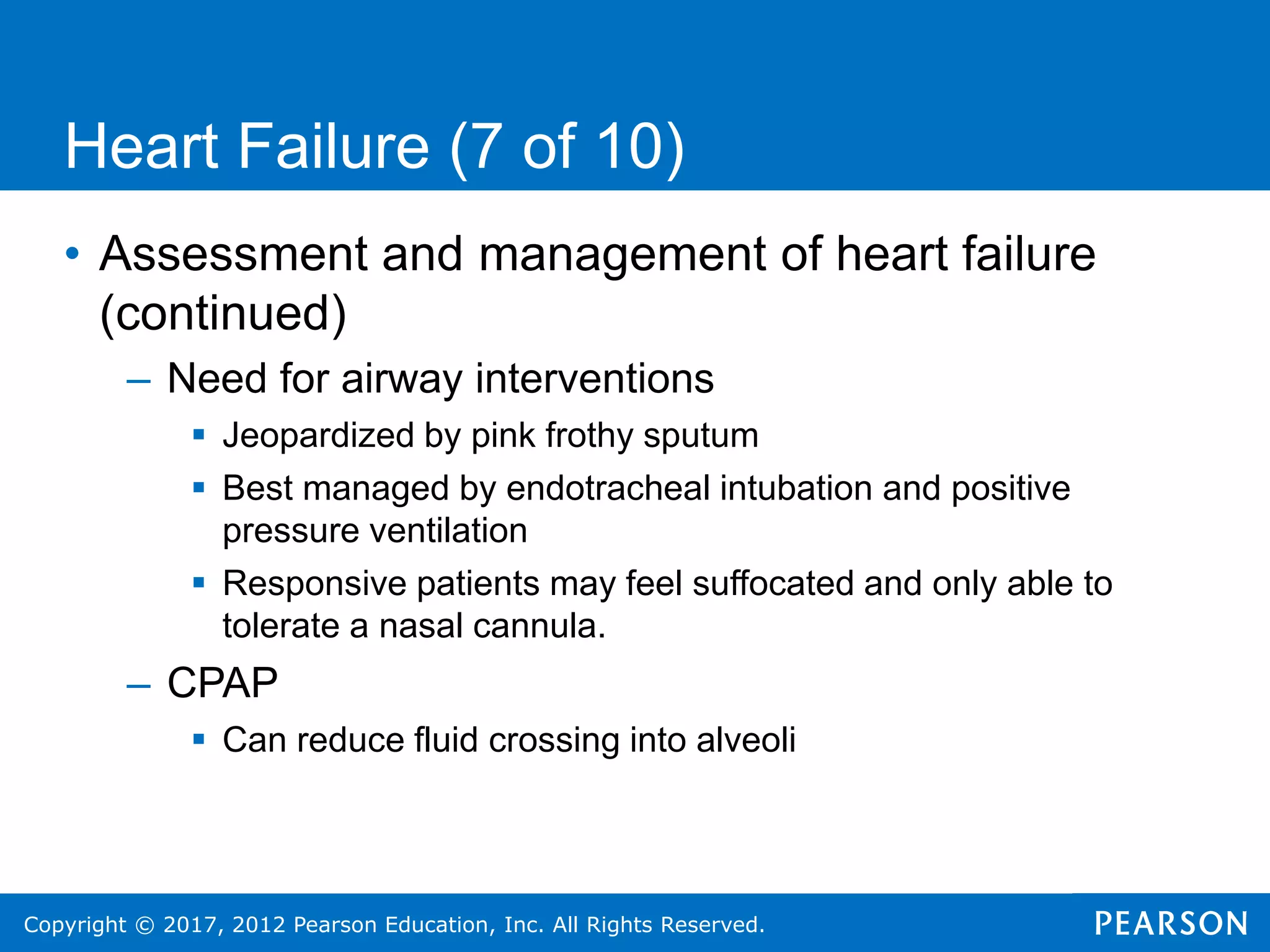 Copyright © 2017, 2012 Pearson Education, Inc. All Rights Reserved.
Heart Failure (7 of 10)
• Assessment and management of heart failure
(continued)
– Need for airway interventions
 Jeopardized by pink frothy sputum
 Best managed by endotracheal intubation and positive
pressure ventilation
 Responsive patients may feel suffocated and only able to
tolerate a nasal cannula.
– CPAP
 Can reduce fluid crossing into alveoli
 