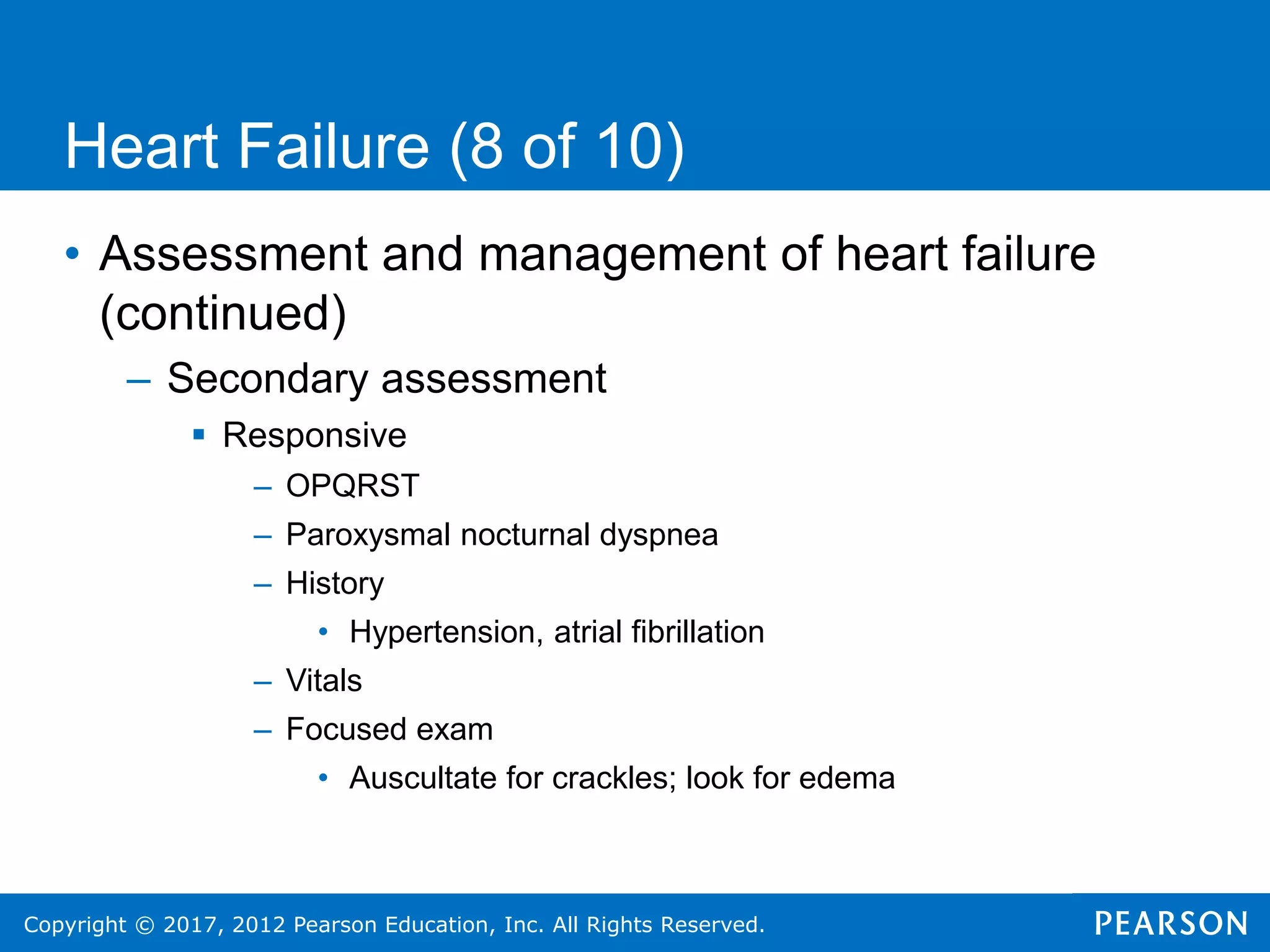 Copyright © 2017, 2012 Pearson Education, Inc. All Rights Reserved.
Heart Failure (8 of 10)
• Assessment and management of heart failure
(continued)
– Secondary assessment
 Responsive
– OPQRST
– Paroxysmal nocturnal dyspnea
– History
• Hypertension, atrial fibrillation
– Vitals
– Focused exam
• Auscultate for crackles; look for edema
 