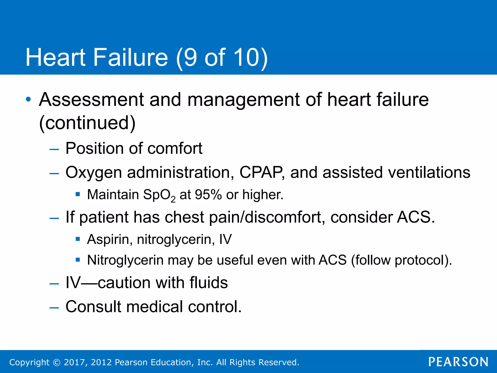 Copyright © 2017, 2012 Pearson Education, Inc. All Rights Reserved.
Heart Failure (9 of 10)
• Assessment and management of heart failure
(continued)
– Position of comfort
– Oxygen administration, CPAP, and assisted ventilations
 Maintain SpO2 at 95% or higher.
– If patient has chest pain/discomfort, consider ACS.
 Aspirin, nitroglycerin, IV
 Nitroglycerin may be useful even with ACS (follow protocol).
– IV—caution with fluids
– Consult medical control.
 