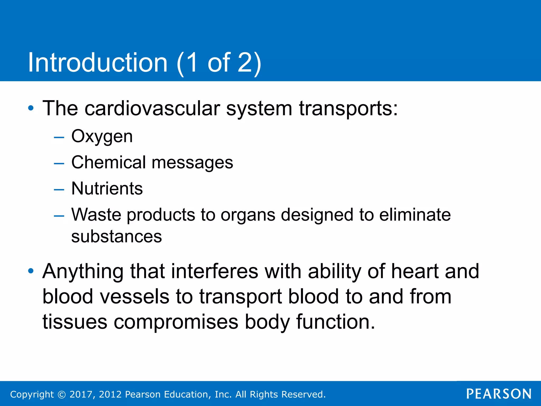Copyright © 2017, 2012 Pearson Education, Inc. All Rights Reserved.
• The cardiovascular system transports:
– Oxygen
– Chemical messages
– Nutrients
– Waste products to organs designed to eliminate
substances
• Anything that interferes with ability of heart and
blood vessels to transport blood to and from
tissues compromises body function.
Introduction (1 of 2)
 