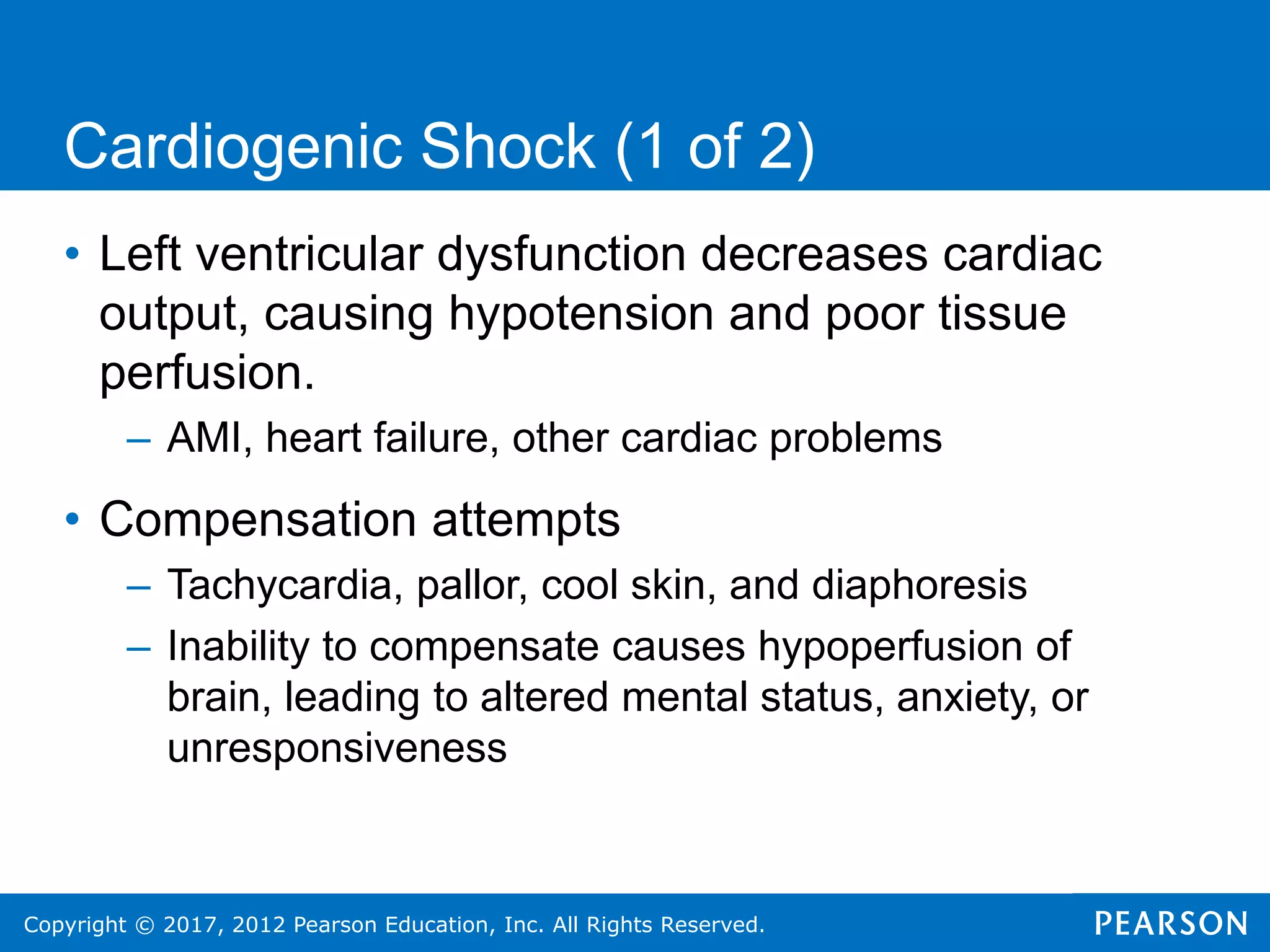Copyright © 2017, 2012 Pearson Education, Inc. All Rights Reserved.
Cardiogenic Shock (1 of 2)
• Left ventricular dysfunction decreases cardiac
output, causing hypotension and poor tissue
perfusion.
– AMI, heart failure, other cardiac problems
• Compensation attempts
– Tachycardia, pallor, cool skin, and diaphoresis
– Inability to compensate causes hypoperfusion of
brain, leading to altered mental status, anxiety, or
unresponsiveness
 