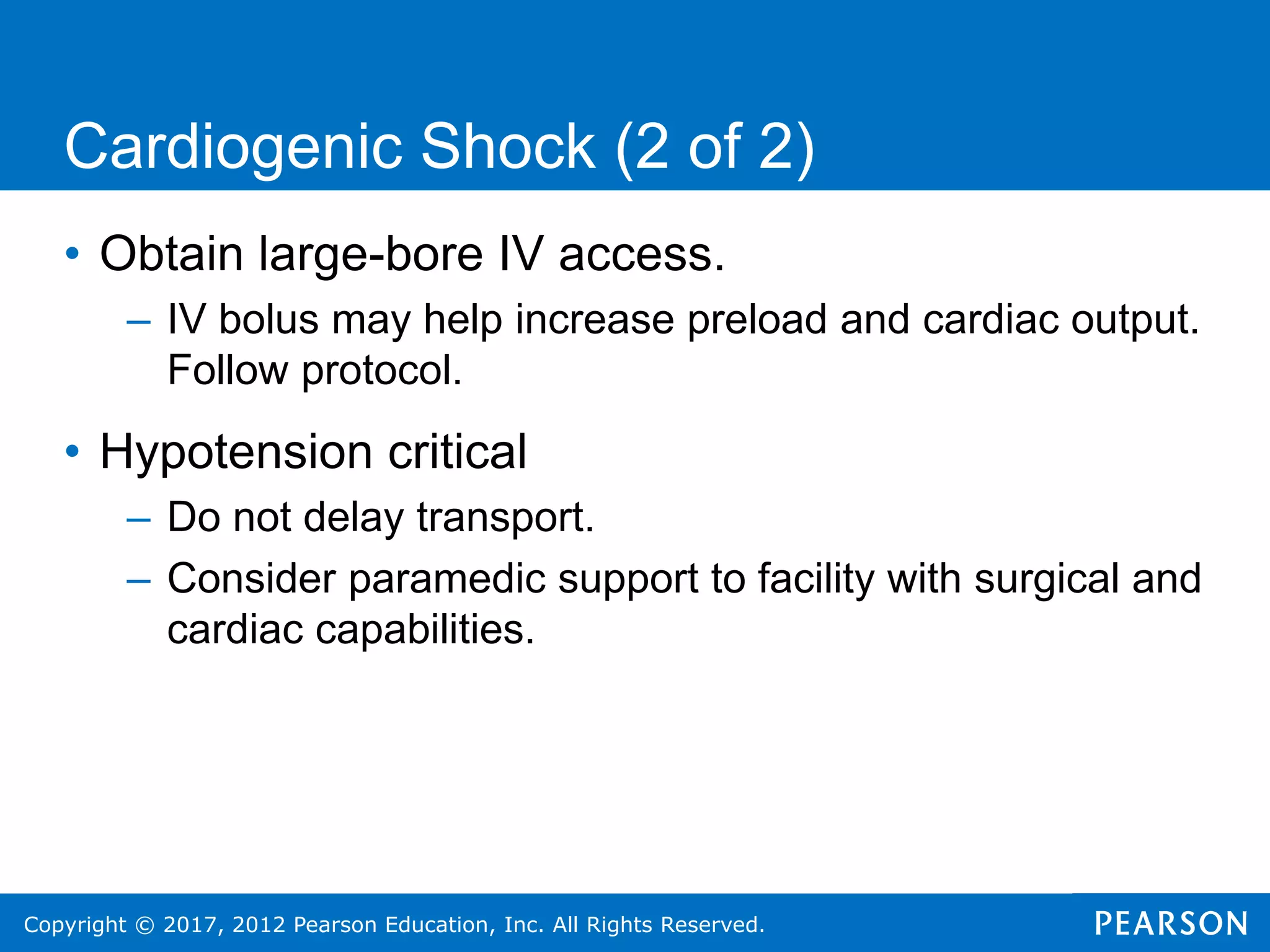 Copyright © 2017, 2012 Pearson Education, Inc. All Rights Reserved.
Cardiogenic Shock (2 of 2)
• Obtain large-bore IV access.
– IV bolus may help increase preload and cardiac output.
Follow protocol.
• Hypotension critical
– Do not delay transport.
– Consider paramedic support to facility with surgical and
cardiac capabilities.
 