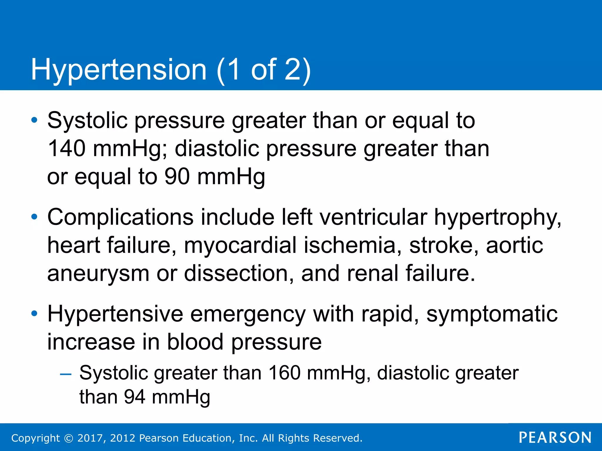 Copyright © 2017, 2012 Pearson Education, Inc. All Rights Reserved.
Hypertension (1 of 2)
• Systolic pressure greater than or equal to
140 mmHg; diastolic pressure greater than
or equal to 90 mmHg
• Complications include left ventricular hypertrophy,
heart failure, myocardial ischemia, stroke, aortic
aneurysm or dissection, and renal failure.
• Hypertensive emergency with rapid, symptomatic
increase in blood pressure
– Systolic greater than 160 mmHg, diastolic greater
than 94 mmHg
 