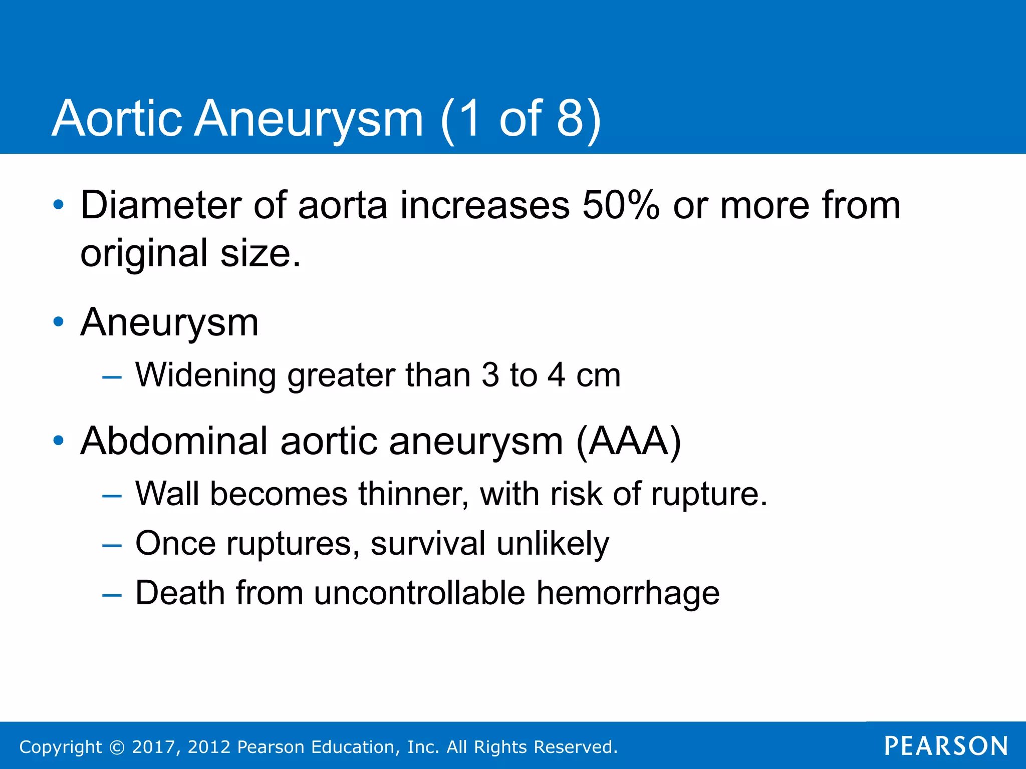 Copyright © 2017, 2012 Pearson Education, Inc. All Rights Reserved.
Aortic Aneurysm (1 of 8)
• Diameter of aorta increases 50% or more from
original size.
• Aneurysm
– Widening greater than 3 to 4 cm
• Abdominal aortic aneurysm (AAA)
– Wall becomes thinner, with risk of rupture.
– Once ruptures, survival unlikely
– Death from uncontrollable hemorrhage
 