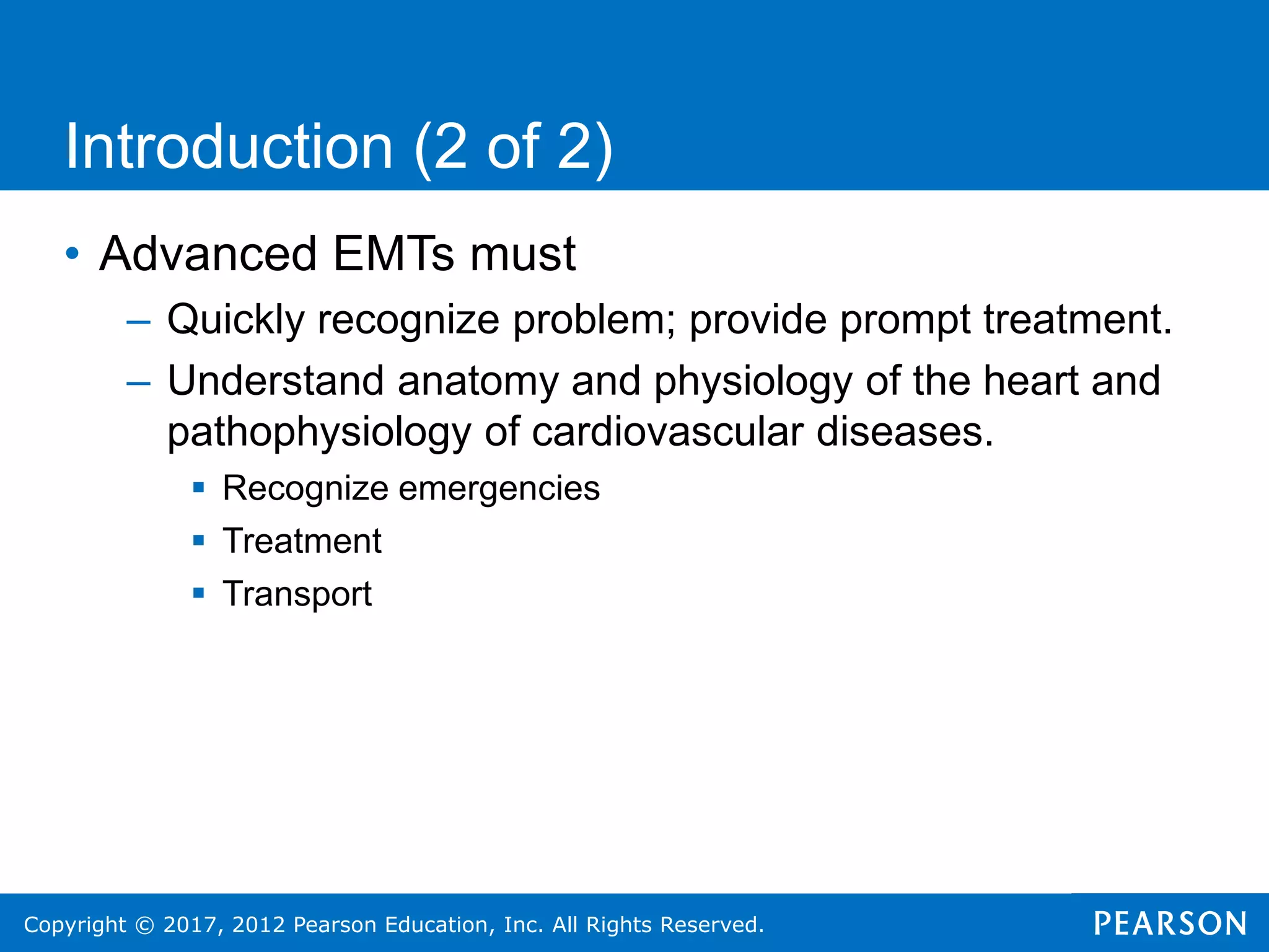 Copyright © 2017, 2012 Pearson Education, Inc. All Rights Reserved.
• Advanced EMTs must
– Quickly recognize problem; provide prompt treatment.
– Understand anatomy and physiology of the heart and
pathophysiology of cardiovascular diseases.
 Recognize emergencies
 Treatment
 Transport
Introduction (2 of 2)
 