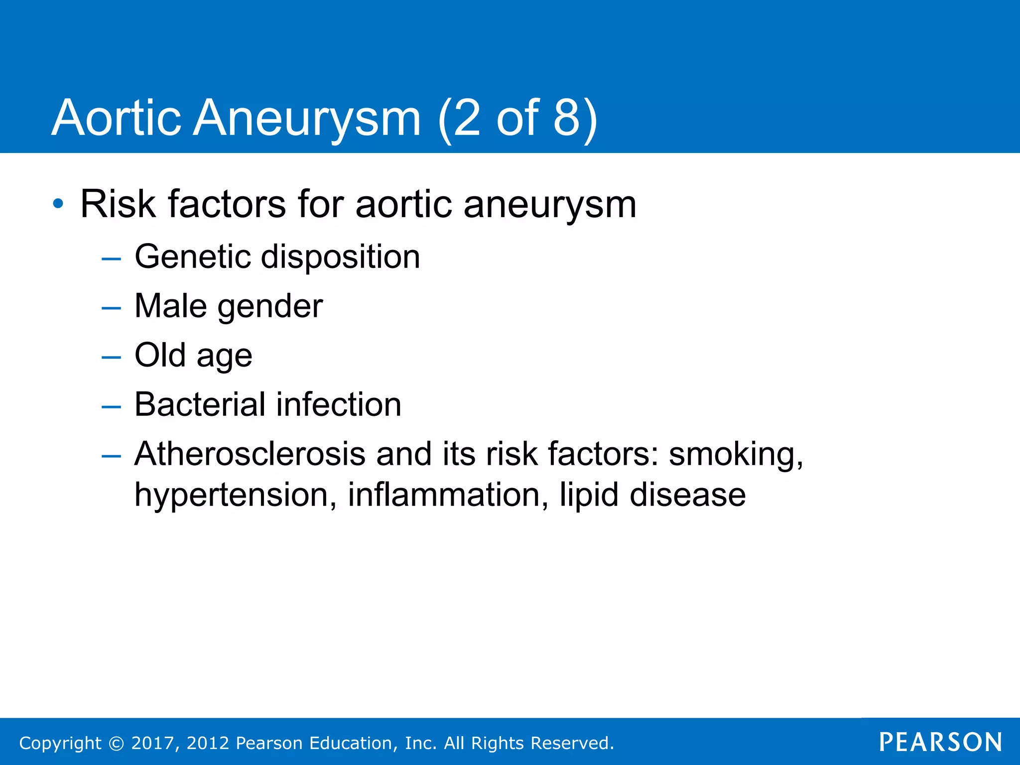 Copyright © 2017, 2012 Pearson Education, Inc. All Rights Reserved.
Aortic Aneurysm (2 of 8)
• Risk factors for aortic aneurysm
– Genetic disposition
– Male gender
– Old age
– Bacterial infection
– Atherosclerosis and its risk factors: smoking,
hypertension, inflammation, lipid disease
 