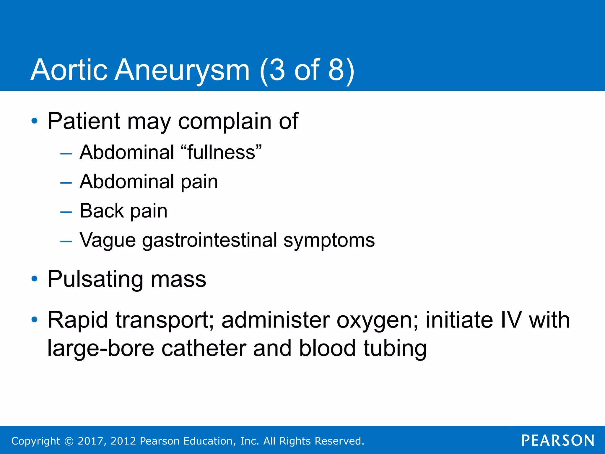 Copyright © 2017, 2012 Pearson Education, Inc. All Rights Reserved.
Aortic Aneurysm (3 of 8)
• Patient may complain of
– Abdominal “fullness”
– Abdominal pain
– Back pain
– Vague gastrointestinal symptoms
• Pulsating mass
• Rapid transport; administer oxygen; initiate IV with
large-bore catheter and blood tubing
 