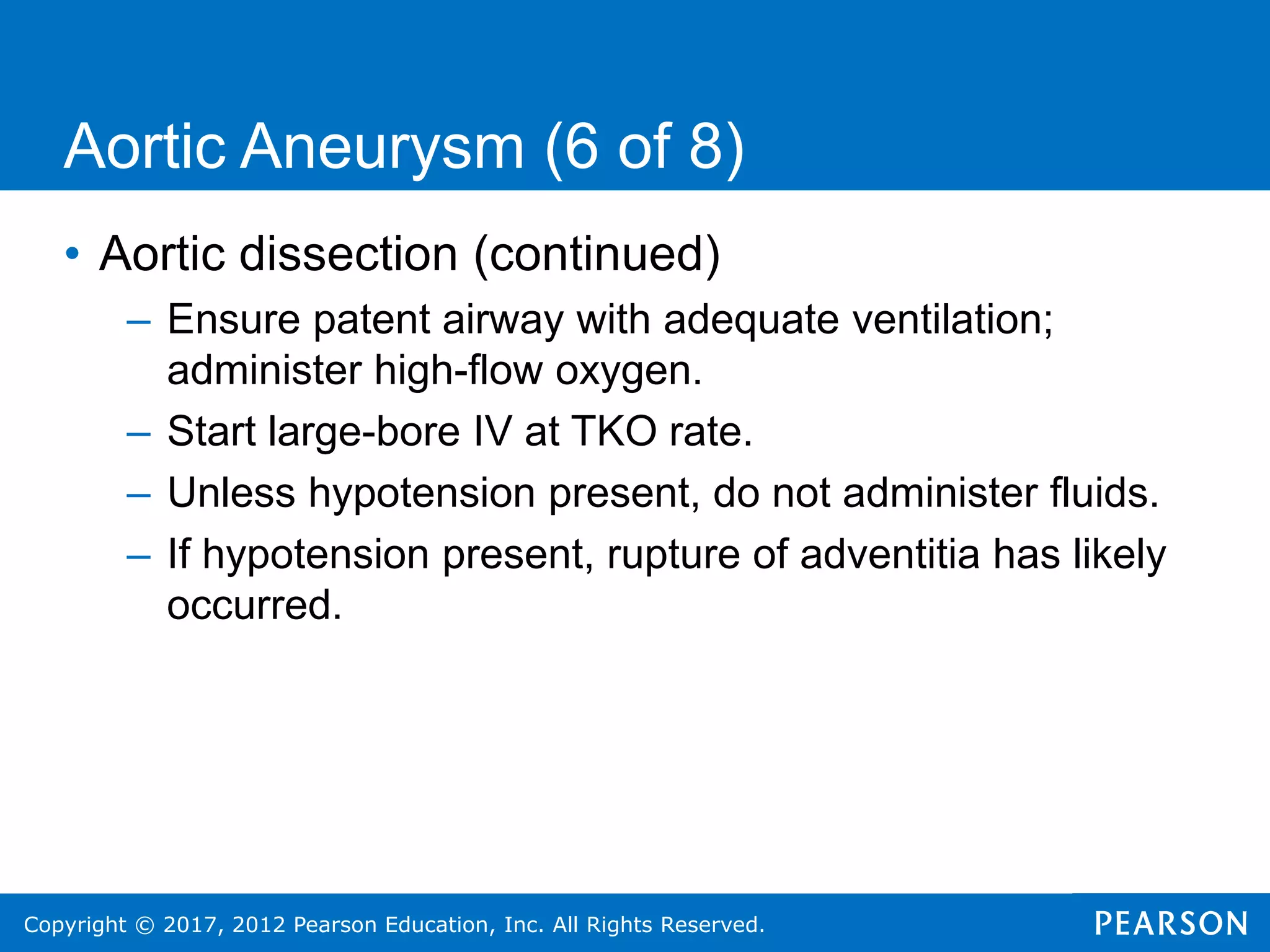 Copyright © 2017, 2012 Pearson Education, Inc. All Rights Reserved.
Aortic Aneurysm (6 of 8)
• Aortic dissection (continued)
– Ensure patent airway with adequate ventilation;
administer high-flow oxygen.
– Start large-bore IV at TKO rate.
– Unless hypotension present, do not administer fluids.
– If hypotension present, rupture of adventitia has likely
occurred.
 