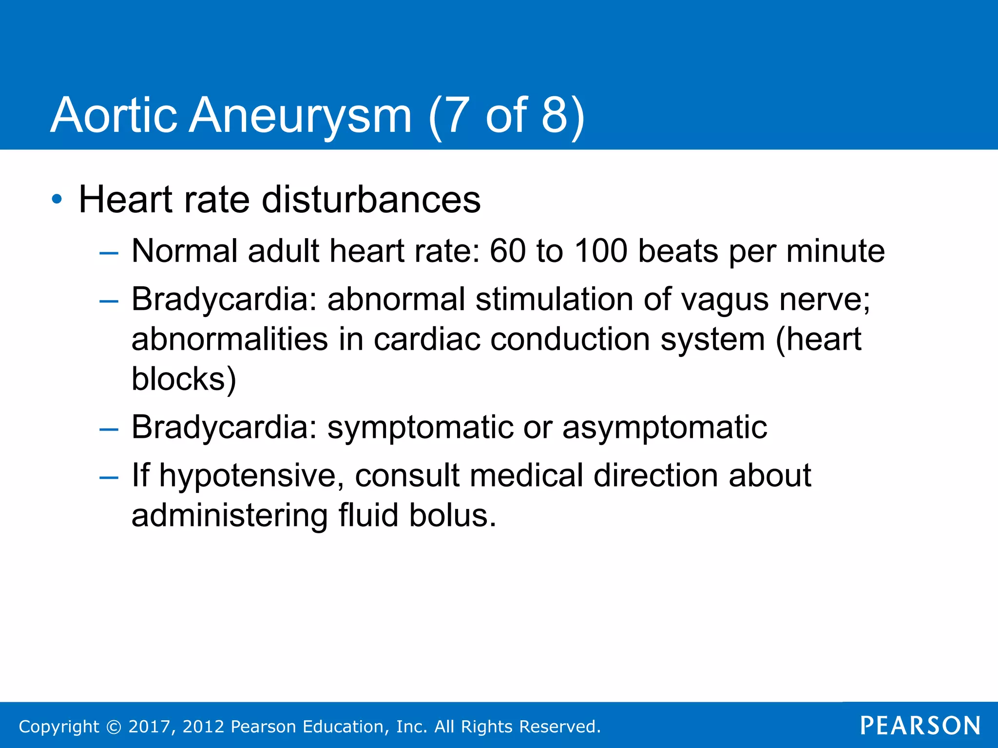 Copyright © 2017, 2012 Pearson Education, Inc. All Rights Reserved.
Aortic Aneurysm (7 of 8)
• Heart rate disturbances
– Normal adult heart rate: 60 to 100 beats per minute
– Bradycardia: abnormal stimulation of vagus nerve;
abnormalities in cardiac conduction system (heart
blocks)
– Bradycardia: symptomatic or asymptomatic
– If hypotensive, consult medical direction about
administering fluid bolus.
 