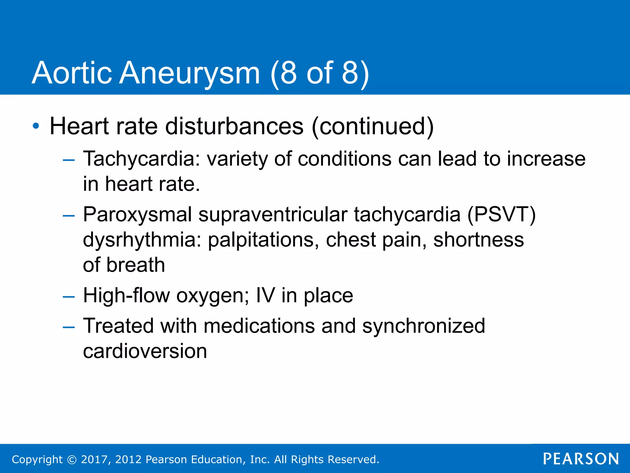 Copyright © 2017, 2012 Pearson Education, Inc. All Rights Reserved.
Aortic Aneurysm (8 of 8)
• Heart rate disturbances (continued)
– Tachycardia: variety of conditions can lead to increase
in heart rate.
– Paroxysmal supraventricular tachycardia (PSVT)
dysrhythmia: palpitations, chest pain, shortness
of breath
– High-flow oxygen; IV in place
– Treated with medications and synchronized
cardioversion
 