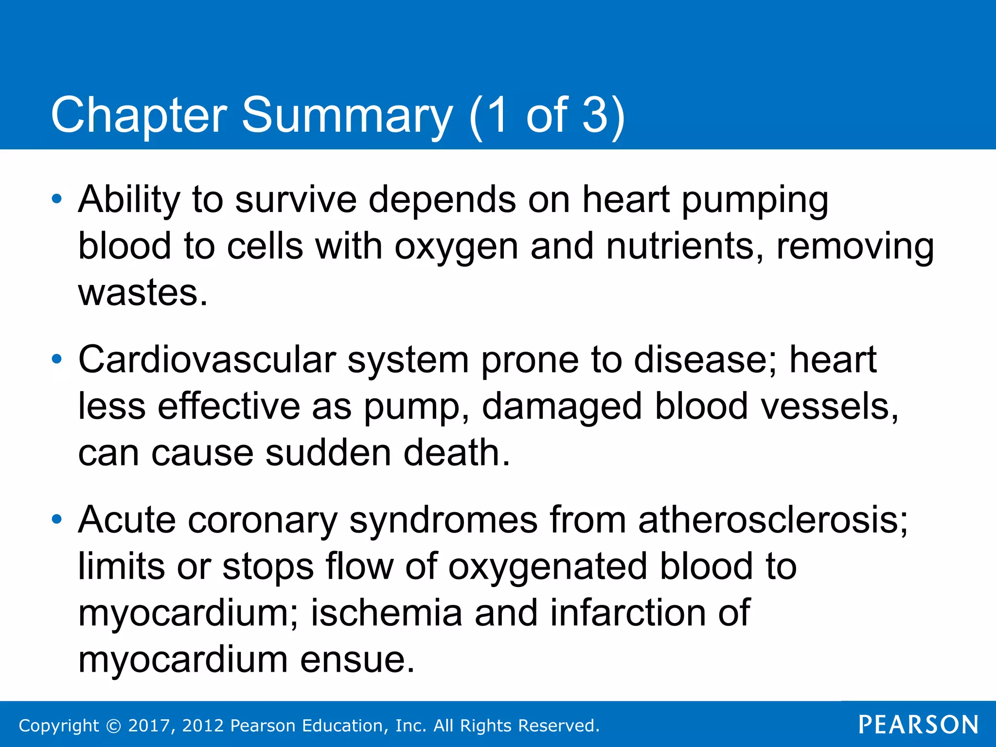Copyright © 2017, 2012 Pearson Education, Inc. All Rights Reserved.
Chapter Summary (1 of 3)
• Ability to survive depends on heart pumping
blood to cells with oxygen and nutrients, removing
wastes.
• Cardiovascular system prone to disease; heart
less effective as pump, damaged blood vessels,
can cause sudden death.
• Acute coronary syndromes from atherosclerosis;
limits or stops flow of oxygenated blood to
myocardium; ischemia and infarction of
myocardium ensue.
 