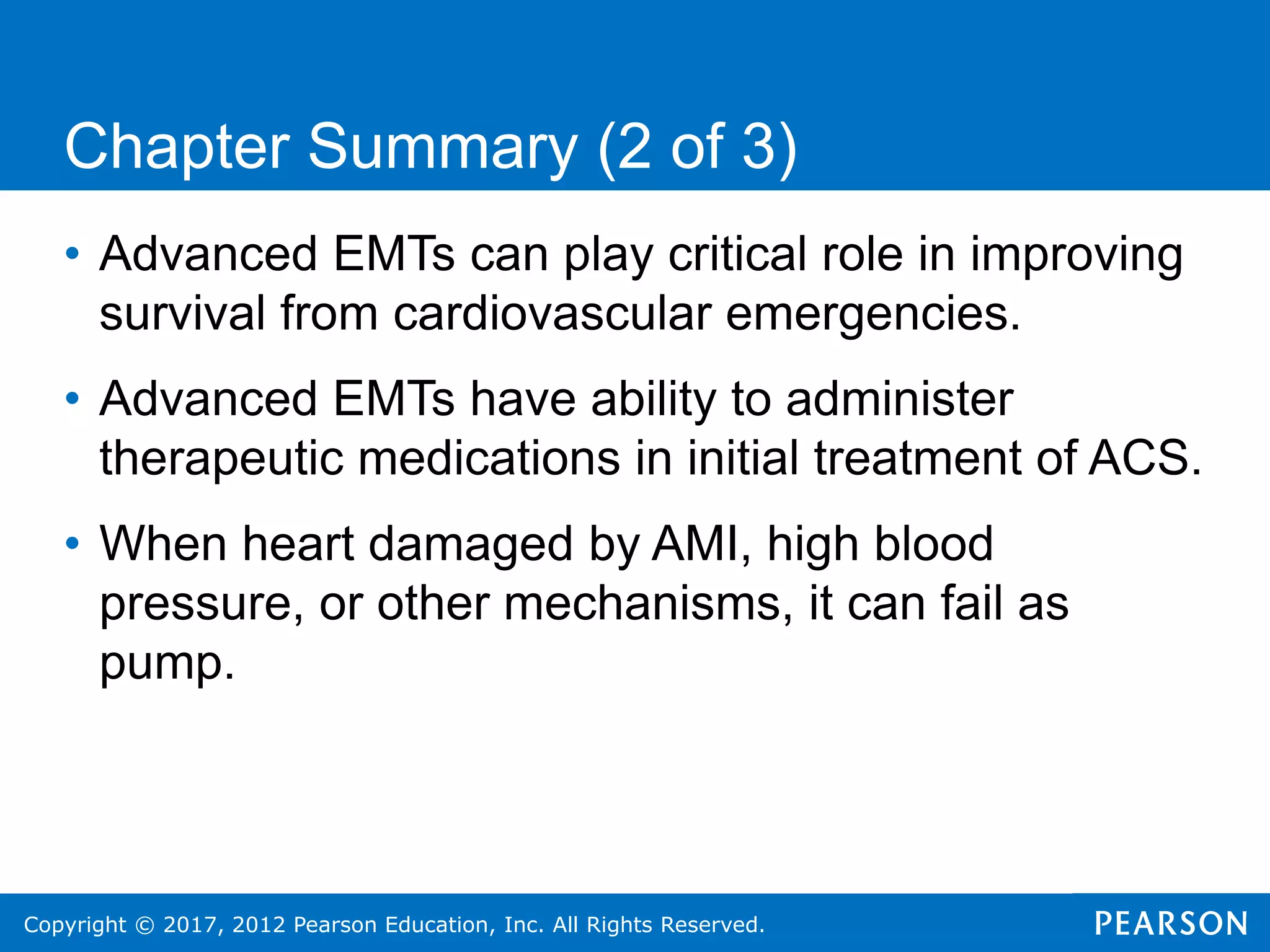 Copyright © 2017, 2012 Pearson Education, Inc. All Rights Reserved.
Chapter Summary (2 of 3)
• Advanced EMTs can play critical role in improving
survival from cardiovascular emergencies.
• Advanced EMTs have ability to administer
therapeutic medications in initial treatment of ACS.
• When heart damaged by AMI, high blood
pressure, or other mechanisms, it can fail as
pump.
 