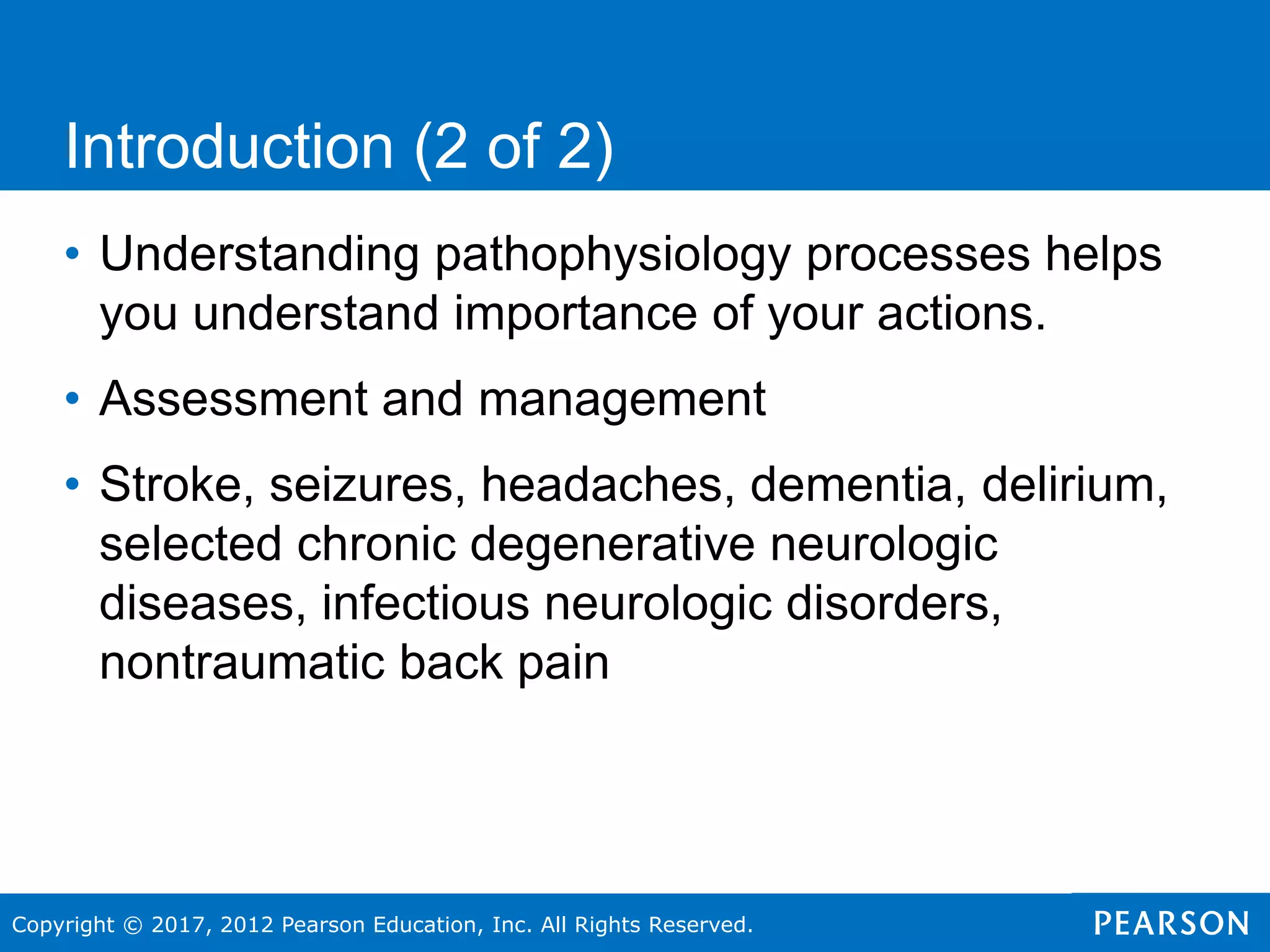 Copyright © 2017, 2012 Pearson Education, Inc. All Rights Reserved.
• Understanding pathophysiology processes helps
you understand importance of your actions.
• Assessment and management
• Stroke, seizures, headaches, dementia, delirium,
selected chronic degenerative neurologic
diseases, infectious neurologic disorders,
nontraumatic back pain
Introduction (2 of 2)
 