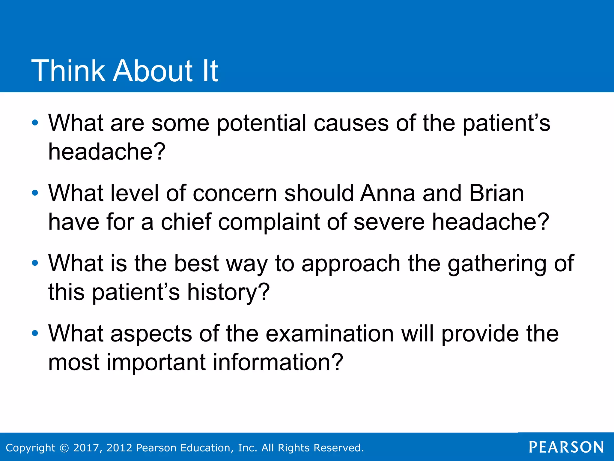 Copyright © 2017, 2012 Pearson Education, Inc. All Rights Reserved.
Think About It
• What are some potential causes of the patient’s
headache?
• What level of concern should Anna and Brian
have for a chief complaint of severe headache?
• What is the best way to approach the gathering of
this patient’s history?
• What aspects of the examination will provide the
most important information?
 