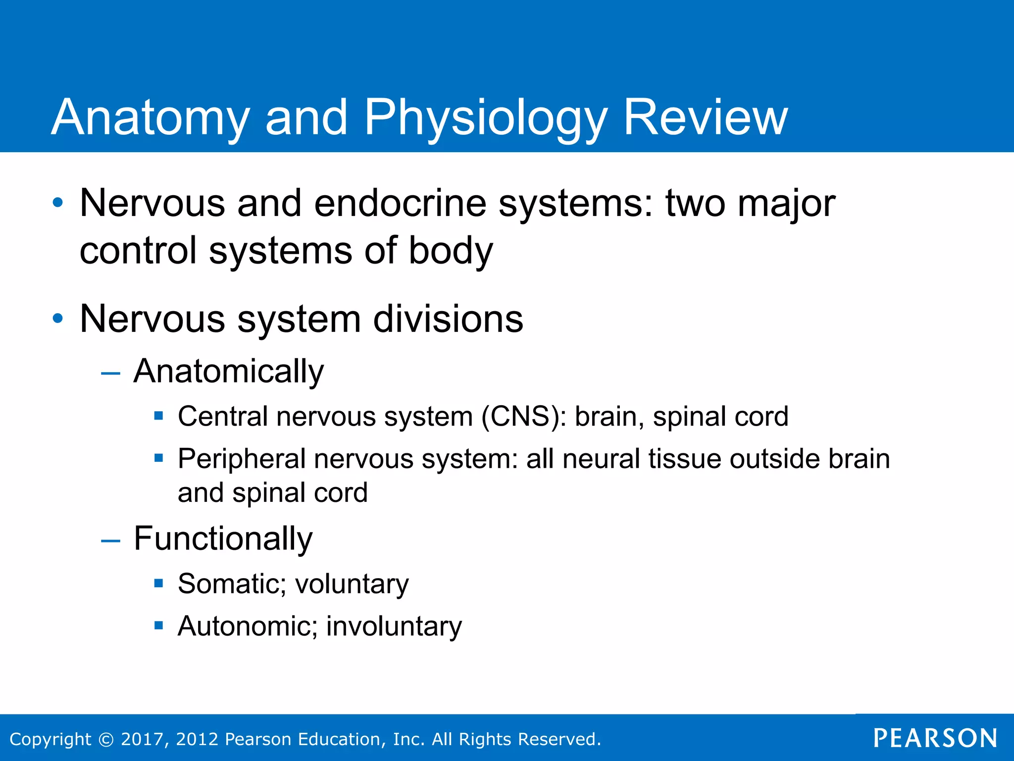 Copyright © 2017, 2012 Pearson Education, Inc. All Rights Reserved.
Anatomy and Physiology Review
• Nervous and endocrine systems: two major
control systems of body
• Nervous system divisions
– Anatomically
 Central nervous system (CNS): brain, spinal cord
 Peripheral nervous system: all neural tissue outside brain
and spinal cord
– Functionally
 Somatic; voluntary
 Autonomic; involuntary
 