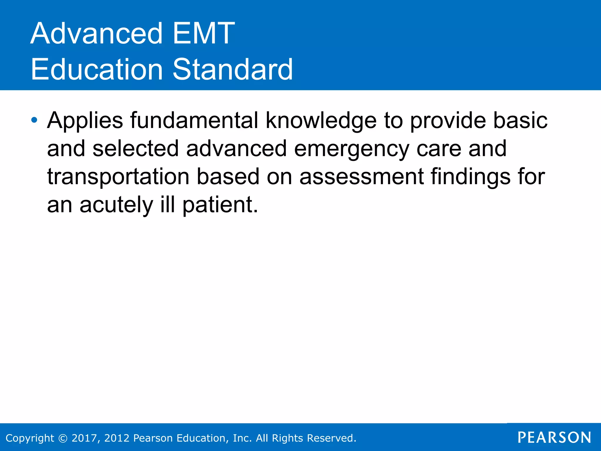 Copyright © 2017, 2012 Pearson Education, Inc. All Rights Reserved.
• Applies fundamental knowledge to provide basic
and selected advanced emergency care and
transportation based on assessment findings for
an acutely ill patient.
Advanced EMT
Education Standard
 