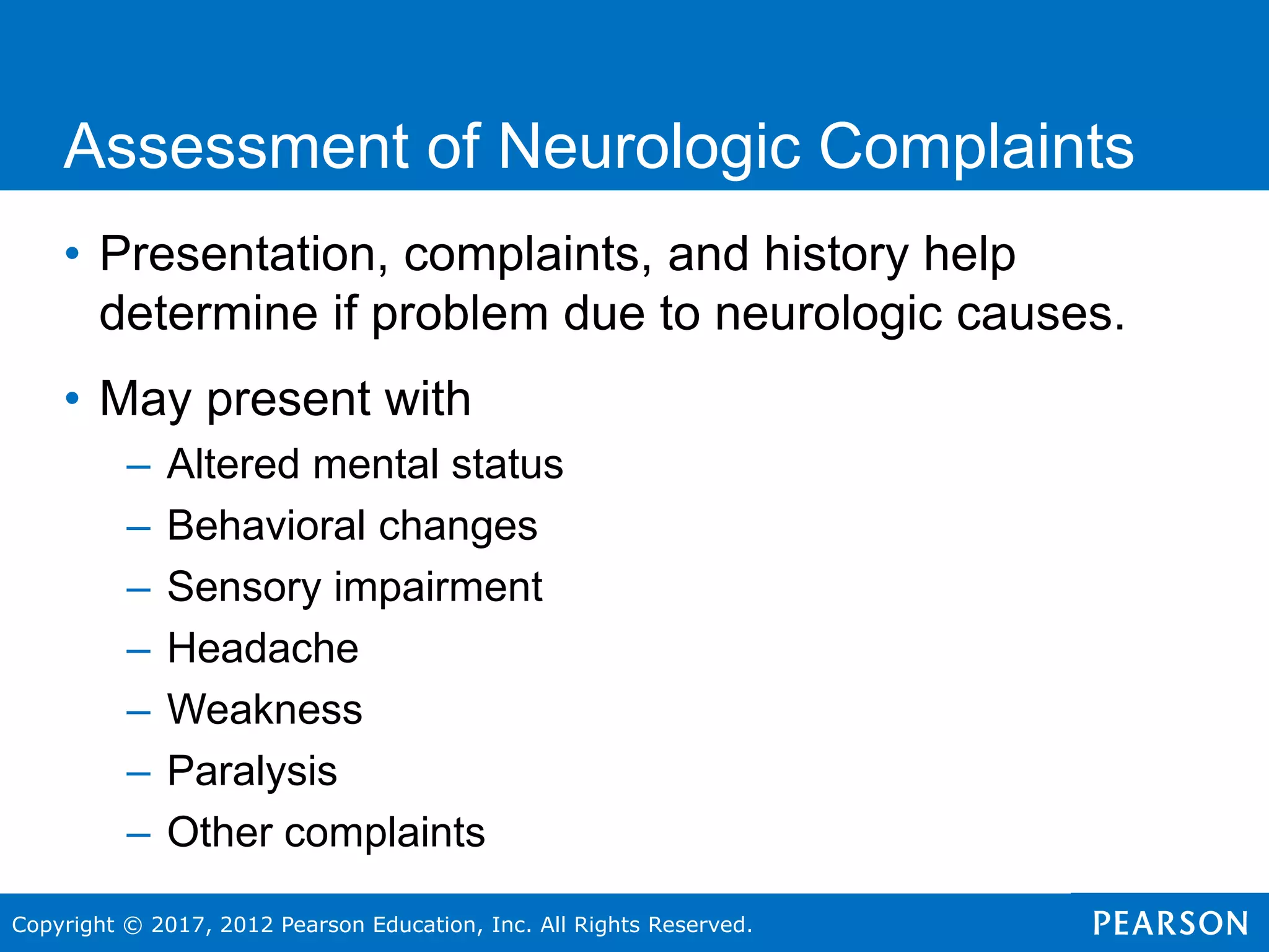 Copyright © 2017, 2012 Pearson Education, Inc. All Rights Reserved.
Assessment of Neurologic Complaints
• Presentation, complaints, and history help
determine if problem due to neurologic causes.
• May present with
– Altered mental status
– Behavioral changes
– Sensory impairment
– Headache
– Weakness
– Paralysis
– Other complaints
 
