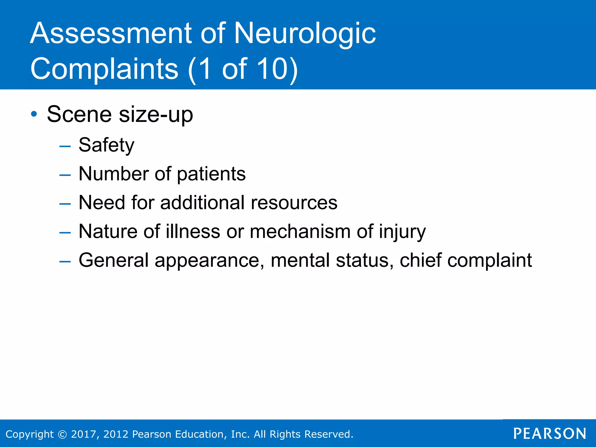 Copyright © 2017, 2012 Pearson Education, Inc. All Rights Reserved.
• Scene size-up
– Safety
– Number of patients
– Need for additional resources
– Nature of illness or mechanism of injury
– General appearance, mental status, chief complaint
Assessment of Neurologic
Complaints (1 of 10)
 