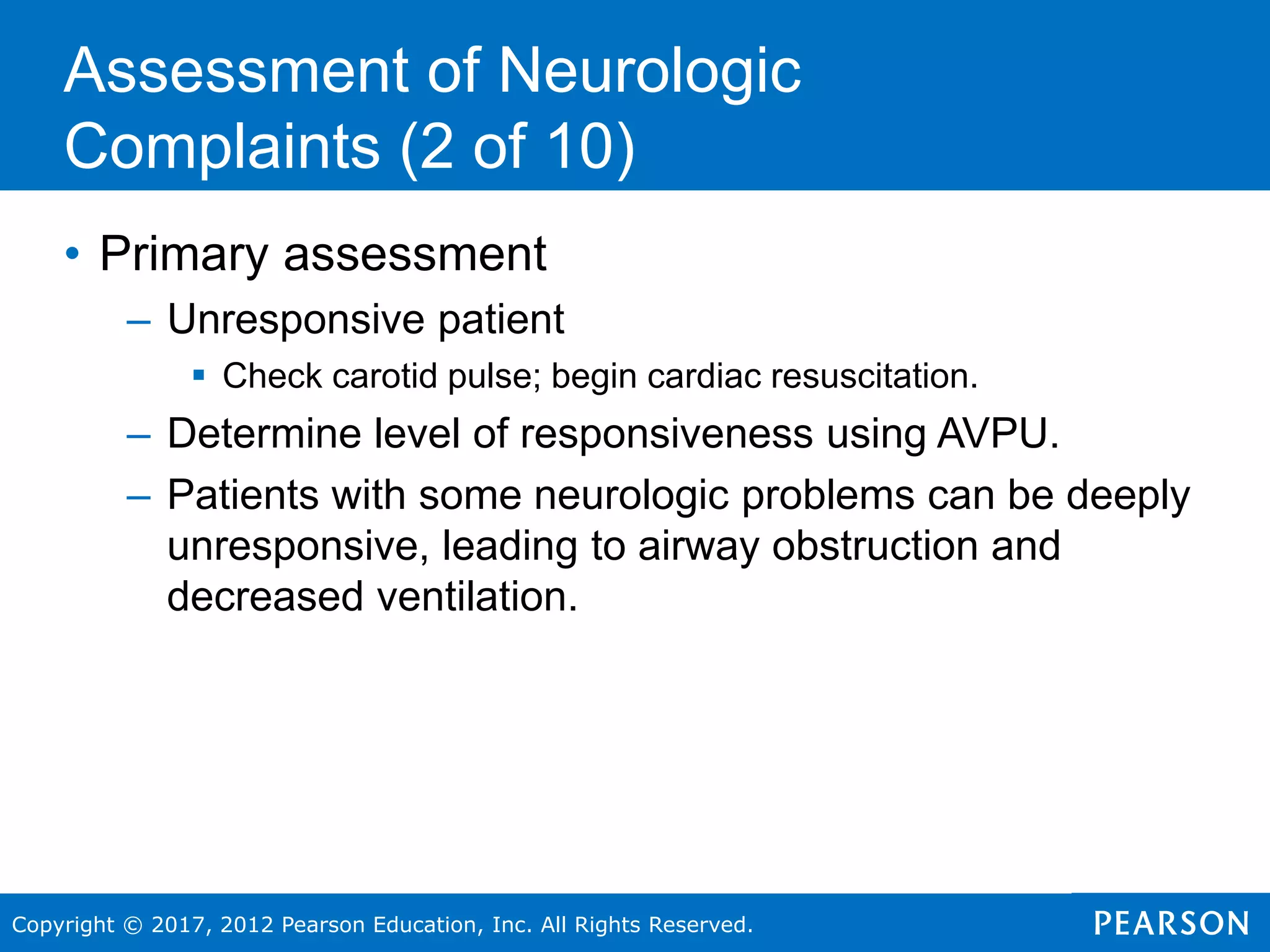 Copyright © 2017, 2012 Pearson Education, Inc. All Rights Reserved.
• Primary assessment
– Unresponsive patient
 Check carotid pulse; begin cardiac resuscitation.
– Determine level of responsiveness using AVPU.
– Patients with some neurologic problems can be deeply
unresponsive, leading to airway obstruction and
decreased ventilation.
Assessment of Neurologic
Complaints (2 of 10)
 