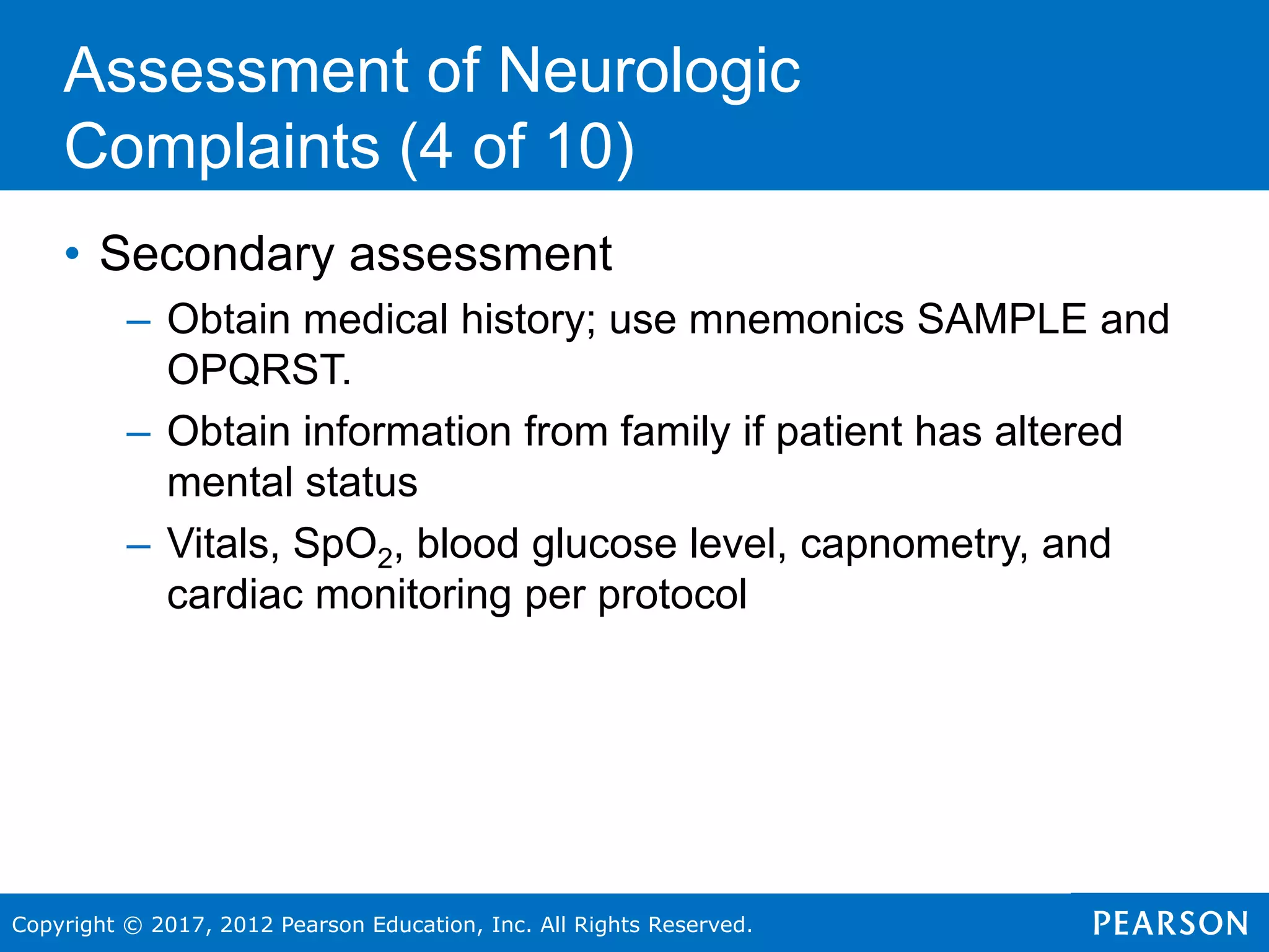 Copyright © 2017, 2012 Pearson Education, Inc. All Rights Reserved.
• Secondary assessment
– Obtain medical history; use mnemonics SAMPLE and
OPQRST.
– Obtain information from family if patient has altered
mental status
– Vitals, SpO2, blood glucose level, capnometry, and
cardiac monitoring per protocol
Assessment of Neurologic
Complaints (4 of 10)
 