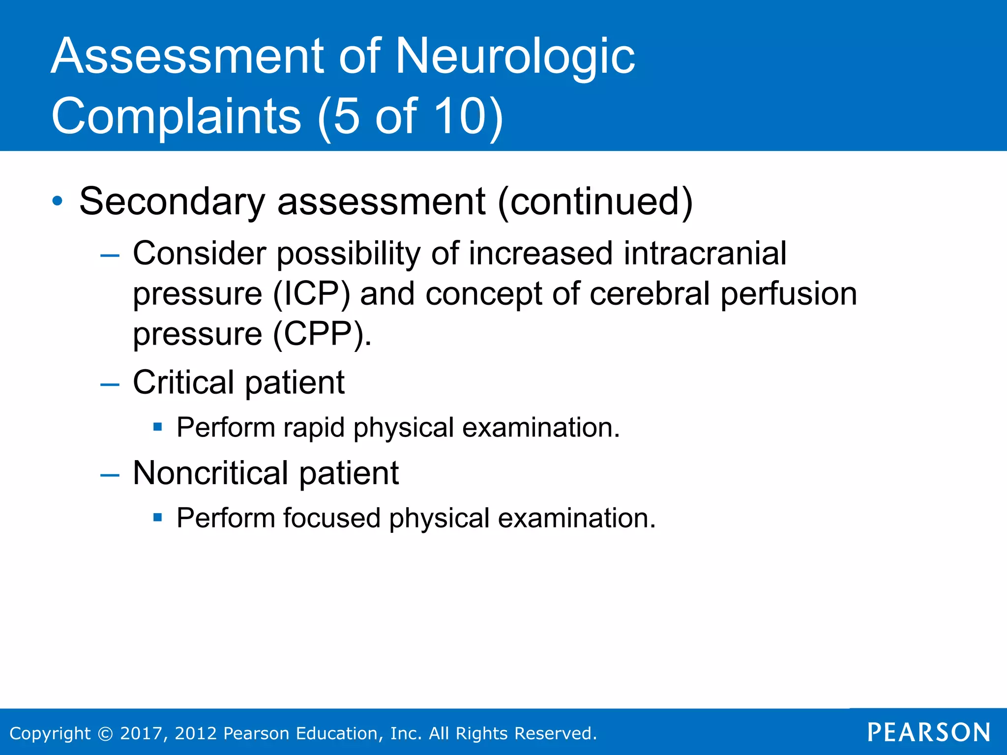 Copyright © 2017, 2012 Pearson Education, Inc. All Rights Reserved.
Assessment of Neurologic
Complaints (5 of 10)
• Secondary assessment (continued)
– Consider possibility of increased intracranial
pressure (ICP) and concept of cerebral perfusion
pressure (CPP).
– Critical patient
 Perform rapid physical examination.
– Noncritical patient
 Perform focused physical examination.
 
