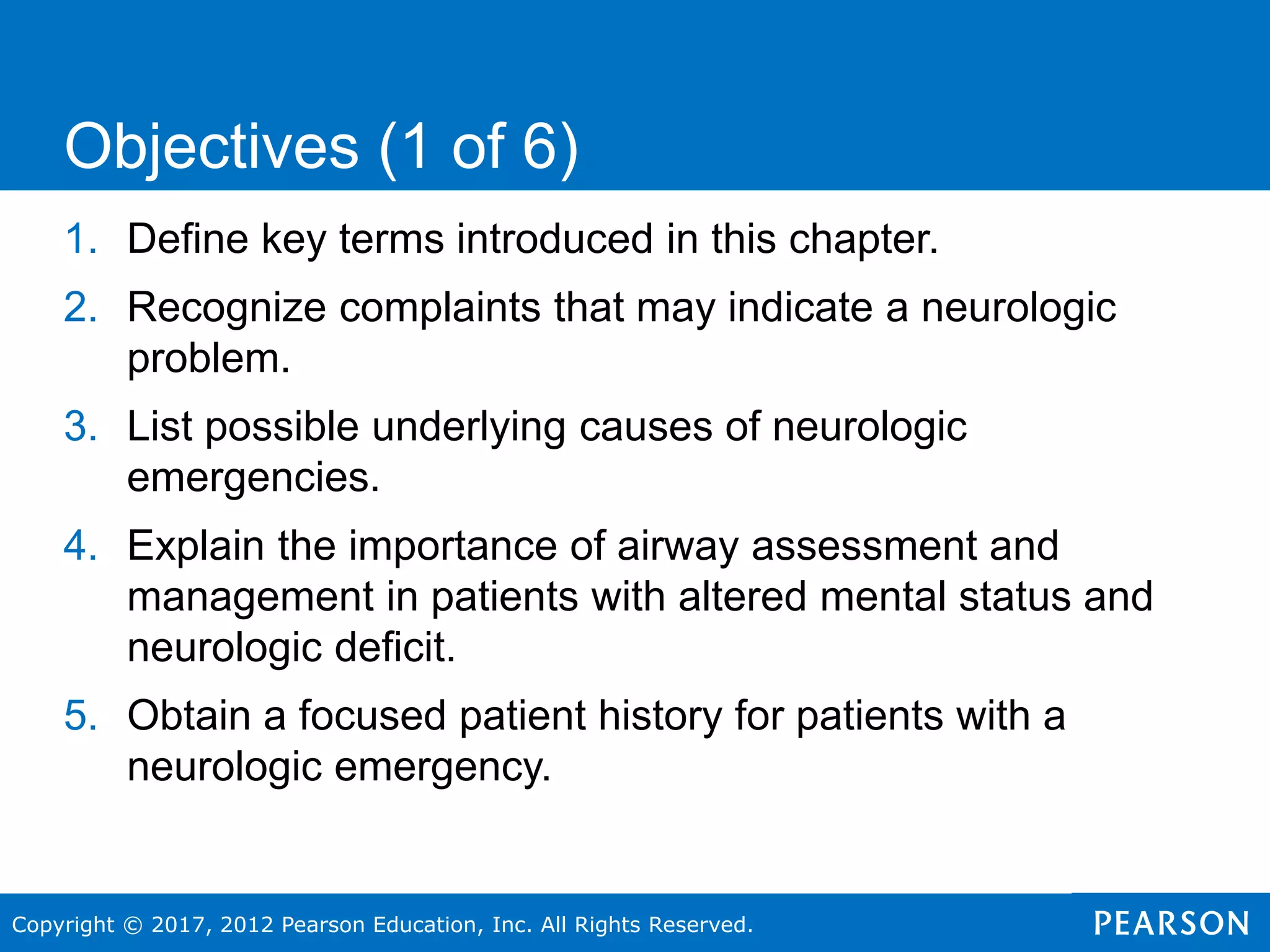 Copyright © 2017, 2012 Pearson Education, Inc. All Rights Reserved.
1. Define key terms introduced in this chapter.
2. Recognize complaints that may indicate a neurologic
problem.
3. List possible underlying causes of neurologic
emergencies.
4. Explain the importance of airway assessment and
management in patients with altered mental status and
neurologic deficit.
5. Obtain a focused patient history for patients with a
neurologic emergency.
Objectives (1 of 6)
 