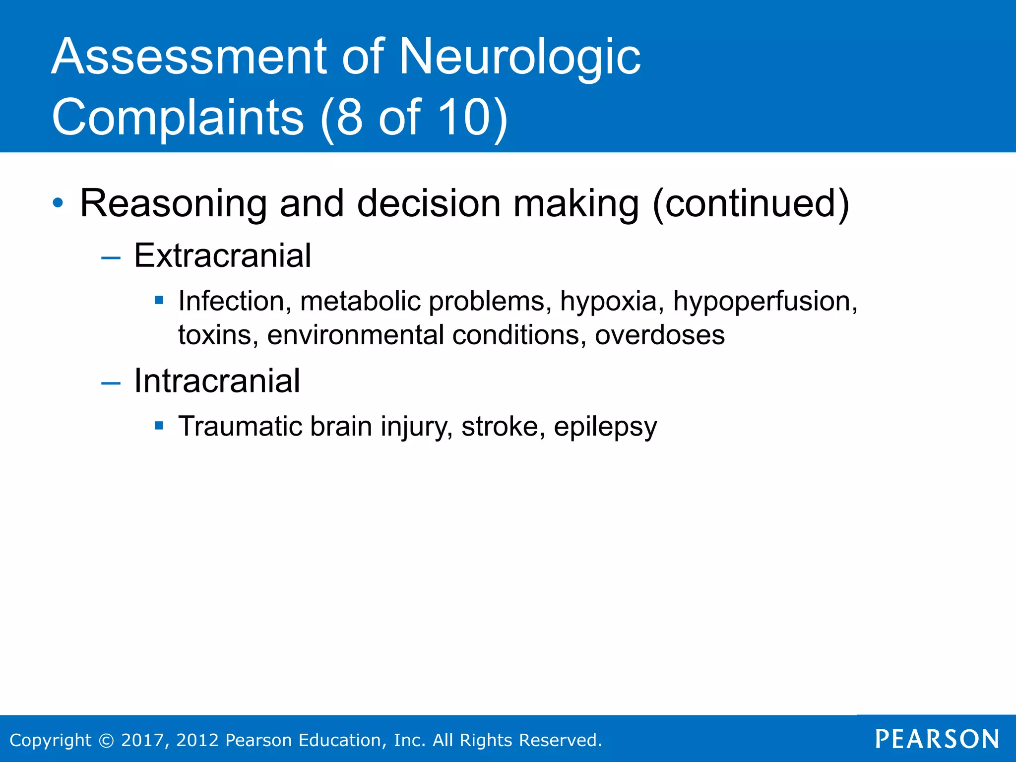 Copyright © 2017, 2012 Pearson Education, Inc. All Rights Reserved.
• Reasoning and decision making (continued)
– Extracranial
 Infection, metabolic problems, hypoxia, hypoperfusion,
toxins, environmental conditions, overdoses
– Intracranial
 Traumatic brain injury, stroke, epilepsy
Assessment of Neurologic
Complaints (8 of 10)
 