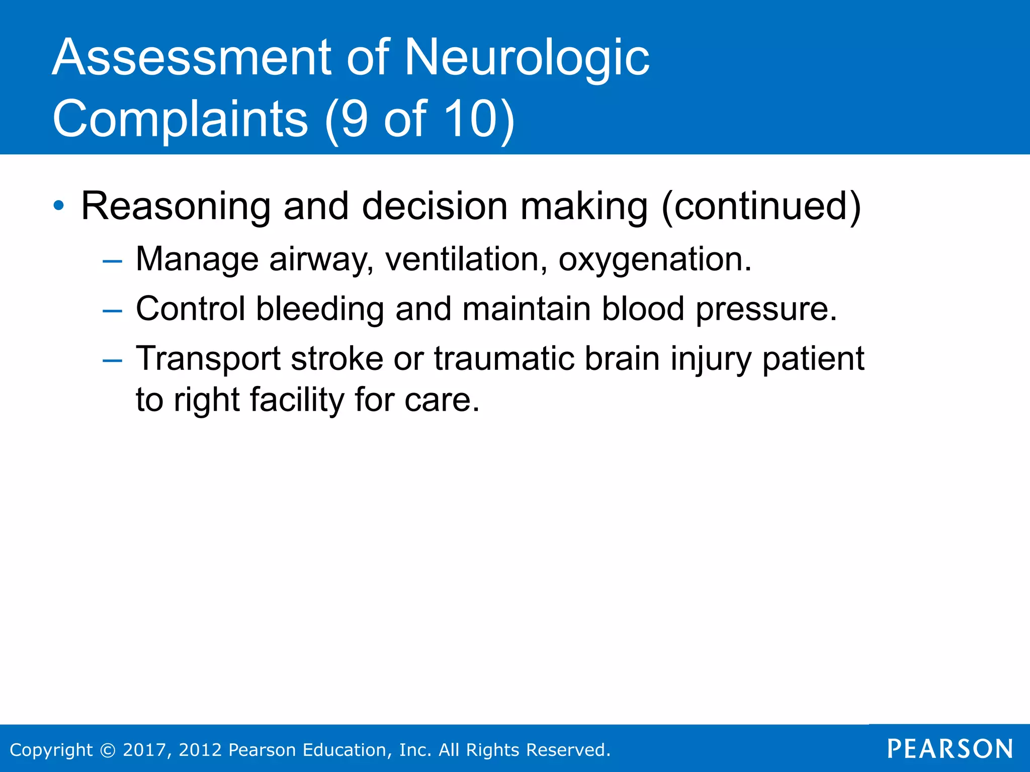 Copyright © 2017, 2012 Pearson Education, Inc. All Rights Reserved.
Assessment of Neurologic
Complaints (9 of 10)
• Reasoning and decision making (continued)
– Manage airway, ventilation, oxygenation.
– Control bleeding and maintain blood pressure.
– Transport stroke or traumatic brain injury patient
to right facility for care.
 